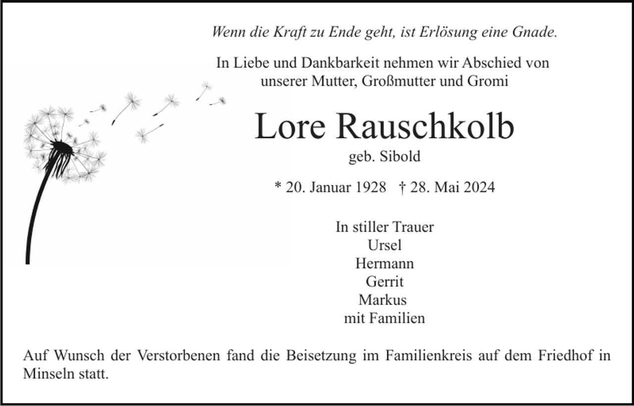 <p>Wenn die Kraft zu Ende geht, ist Erlösung eine Gnade.<br />In Liebe und Dankbarkeit nehmen wir Abschied von<br />unserer Mutter, Großmutter und Gromi</p><p>Lore Rauschkolb<br />geb. Sibold<br />* 20. Januar 1928 † 28. Mai 2024<br />In stiller Trauer<br />Ursel<br />Hermann<br />Gerrit<br />Markus<br />mit Familien<br />Auf Wunsch der Verstorbenen fand die Beisetzung im Familienkreis auf dem Friedhof in<br />Minseln statt.</p>