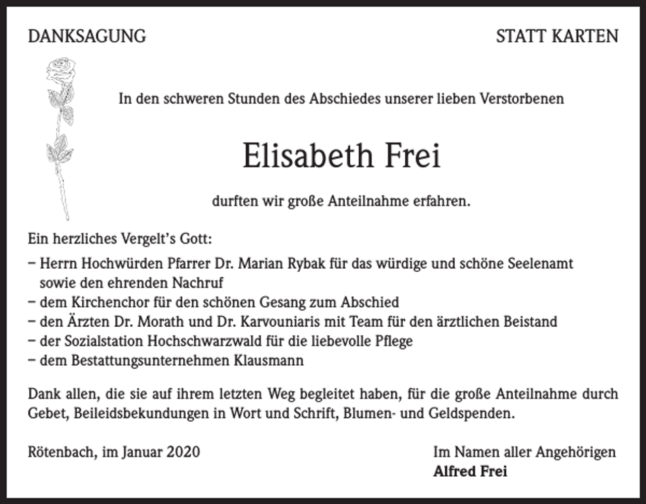 <p>DANKSAGUNG</p><p>STATT KARTEN</p><p>In den schweren Stunden des Abschiedes unserer lieben Verstorbenen</p><p>Elisabeth Frei<br />durften wir große Anteilnahme erfahren.<br />Ein herzliches Vergelt’s Gott:<br />– Herrn Hochwürden Pfarrer Dr. Marian Rybak für das würdige und schöne Seelenamt<br />sowie den ehrenden Nachruf<br />– dem Kirchenchor für den schönen Gesang zum Abschied<br />– den Ärzten Dr. Morath und Dr. Karvouniaris mit Team für den ärztlichen Beistand<br />– der Sozialstation Hochschwarzwald für die liebevolle Pflege<br />– dem Bestattungsunternehmen Klausmann<br />Dank allen, die sie auf ihrem letzten Weg begleitet haben, für die große Anteilnahme durch<br />Gebet, Beileidsbekundungen in Wort und Schrift, Blumen- und Geldspenden.<br />Rötenbach, im Januar 2020 Im Namen aller Angehörigen<br />Alfred Frei</p>