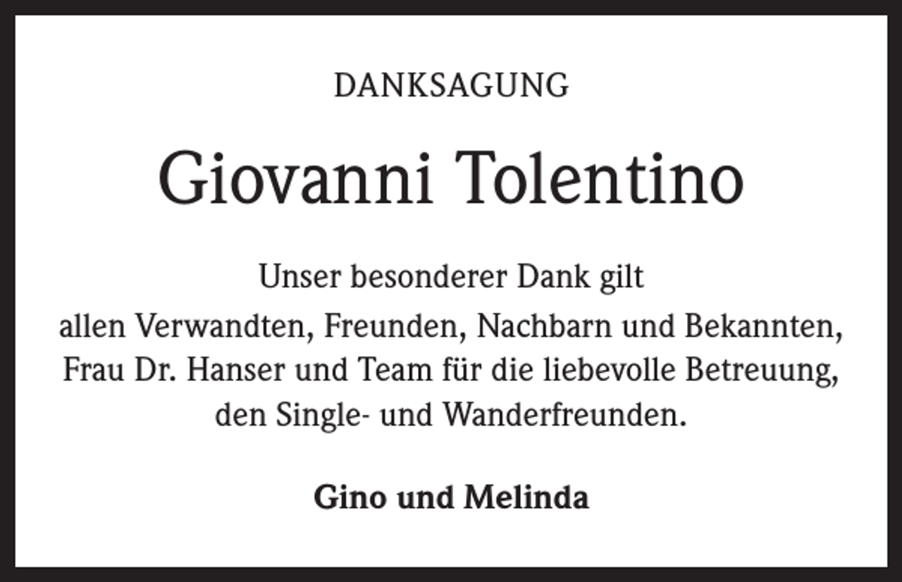 <p>DANKSAGUNG</p><p>Giovanni Tolentino<br />Unser besonderer Dank gilt<br />allen Verwandten, Freunden, Nachbarn und Bekannten,<br />Frau Dr. Hanser und Team für die liebevolle Betreuung,<br />den Single- und Wanderfreunden.<br />Gino und Melinda</p>
