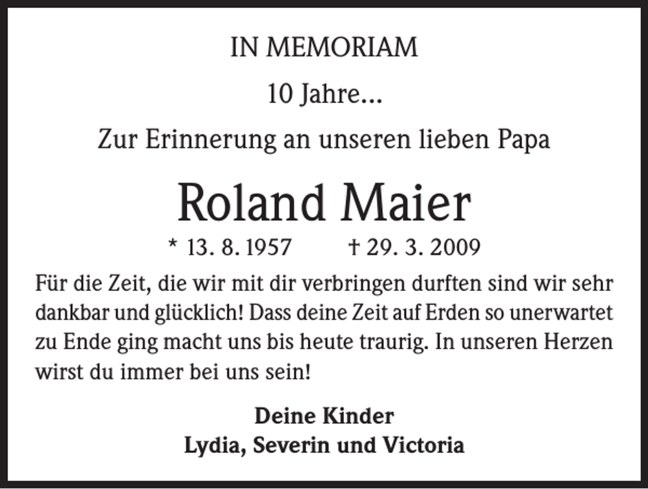 <p>IN MEMORIAM<br />10 Jahre...<br />Zur Erinnerung an unseren lieben Papa</p><p>Roland Maier</p><p>* 13. 8. 1957<br />† 29. 3. 2009<br />Für die Zeit, die wir mit dir verbringen durften sind wir sehr<br />dankbar und glücklich! Dass deine Zeit auf Erden so unerwartet<br />zu Ende ging macht uns bis heute traurig. In unseren Herzen<br />wirst du immer bei uns sein!<br />Deine Kinder<br />Lydia, Severin und Victoria</p>