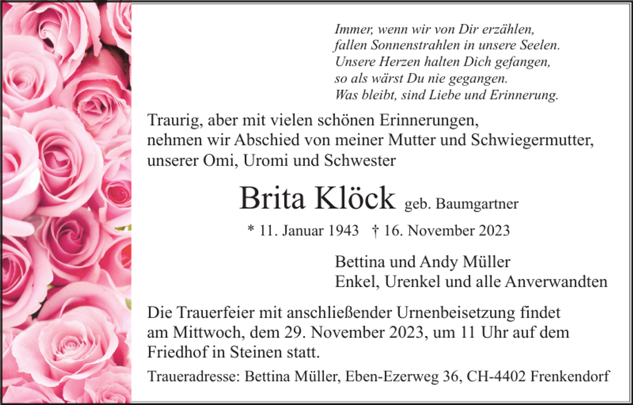 <p>Immer, wenn wir von Dir erzählen,<br />fallen Sonnenstrahlen in unsere Seelen.<br />Unsere Herzen halten Dich gefangen,<br />so als wärst Du nie gegangen.<br />Was bleibt, sind Liebe und Erinnerung.</p><p>Traurig, aber mit vielen schönen Erinnerungen,<br />nehmen wir Abschied von meiner Mutter und Schwiegermutter,<br />unserer Omi, Uromi und Schwester</p><p>Brita Klöck geb. Baumgartner<br />* 11. Januar 1943 † 16. November 2023</p><p>Bettina und Andy Müller<br />Enkel, Urenkel und alle Anverwandten<br />Die Trauerfeier mit anschließender Urnenbeisetzung findet<br />am Mittwoch, dem 29. November 2023, um 11 Uhr auf dem<br />Friedhof in Steinen statt.<br />Traueradresse: Bettina Müller, Eben-Ezerweg 36, CH-4402 Frenkendorf</p>
