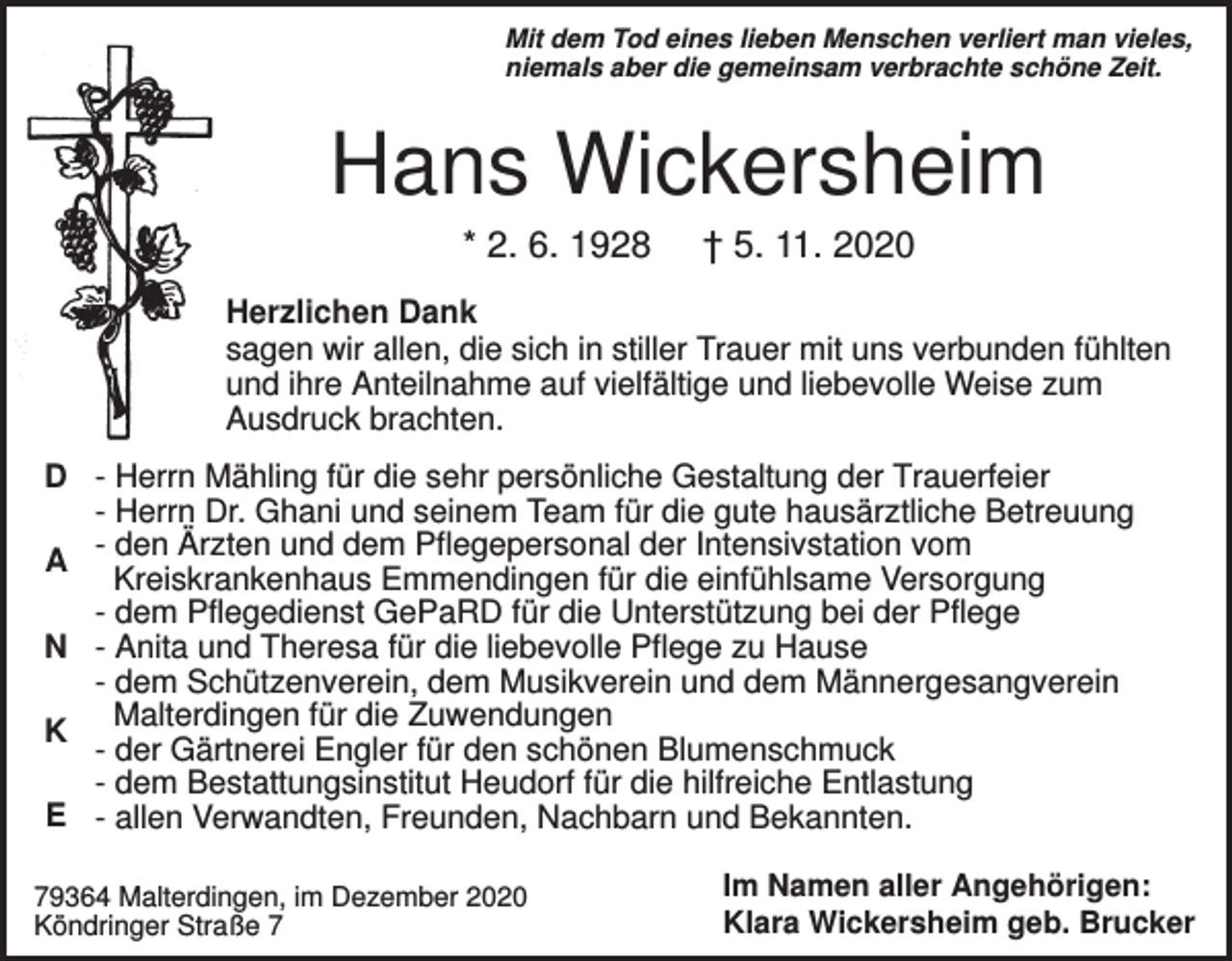 <p>Mit dem Tod eines lieben Menschen verliert man vieles,<br />niemals aber die gemeinsam verbrachte schöne Zeit.</p><p>Hans Wickersheim<br />* 2. 6. 1928</p><p>† 5. 11. 2020</p><p>Herzlichen Dank<br />sagen wir allen, die sich in stiller Trauer mit uns verbunden fühlten<br />und ihre Anteilnahme auf vielfältige und liebevolle Weise zum<br />Ausdruck brachten.<br />D - Herrn Mähling für die sehr persönliche Gestaltung der Trauerfeier<br />- Herrn Dr. Ghani und seinem Team für die gute hausärztliche Betreuung<br />- den Ärzten und dem Pflegepersonal der Intensivstation vom<br />A<br />Kreiskrankenhaus Emmendingen für die einfühlsame Versorgung<br />- dem Pflegedienst GePaRD für die Unterstützung bei der Pflege<br />N - Anita und Theresa für die liebevolle Pflege zu Hause<br />- dem Schützenverein, dem Musikverein und dem Männergesangverein<br />K Malterdingen für die Zuwendungen<br />- der Gärtnerei Engler für den schönen Blumenschmuck<br />- dem Bestattungsinstitut Heudorf für die hilfreiche Entlastung<br />E - allen Verwandten, Freunden, Nachbarn und Bekannten.<br />79364 Malterdingen, im Dezember 2020<br />Köndringer Straße 7</p><p>Im Namen aller Angehörigen:<br />Klara Wickersheim geb. Brucker</p>