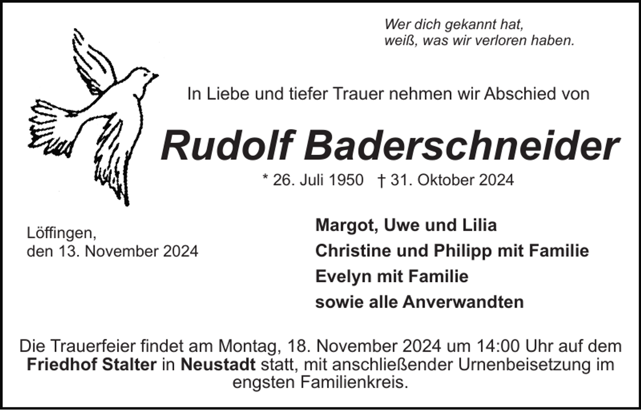 <p>Wer dich gekannt hat,<br />weiß, was wir verloren haben.</p><p>In Liebe und tiefer Trauer nehmen wir Abschied von</p><p>Rudolf Baderschneider<br />* 26. Juli 1950 † 31. Oktober 2024<br />Löffingen,<br />den 13. November 2024</p><p>Margot, Uwe und Lilia<br />Christine und Philipp mit Familie<br />Evelyn mit Familie<br />sowie alle Anverwandten</p><p>Die Trauerfeier findet am Montag, 18. November 2024 um 14:00 Uhr auf dem<br />Friedhof Stalter in Neustadt statt, mit anschließender Urnenbeisetzung im<br />engsten Familienkreis.</p>