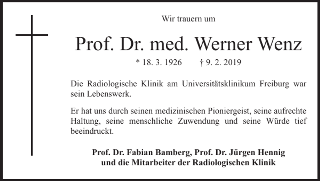 <p>Wir trauern um</p><p>Prof. Dr. med. Werner Wenz<br />* 18. 3. 1926 † 9. 2. 2019</p><p>Die Radiologische Klinik am Universitätsklinikum Freiburg war<br />sein Lebenswerk.<br />Er hat uns durch seinen medizinischen Pioniergeist, seine aufrechte<br />Haltung, seine menschliche Zuwendung und seine Würde tief<br />beeindruckt.<br />Prof. Dr. Fabian Bamberg, Prof. Dr. Jürgen Hennig<br />und die Mitarbeiter der Radiologischen Klinik</p>