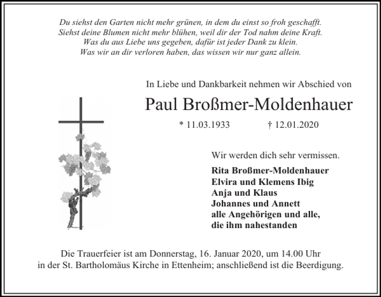 <p>Du siehst den Garten nicht mehr grünen, in dem du einst so froh geschafft.<br />Siehst deine Blumen nicht mehr blühen, weil dir der Tod nahm deine Kraft.<br />Was du aus Liebe uns gegeben, dafür ist jeder Dank zu klein.<br />Was wir an dir verloren haben, das wissen wir nur ganz allein.</p><p>In Liebe und Dankbarkeit nehmen wir Abschied von</p><p>Paul Broßmer-Moldenhauer<br />* 11.03.1933</p><p>† 12.01.2020</p><p>Wir werden dich sehr vermissen.<br />Rita Broßmer-Moldenhauer<br />Elvira und Klemens Ibig<br />Anja und Klaus<br />Johannes und Annett<br />alle Angehörigen und alle,<br />die ihm nahestanden<br />Die Trauerfeier ist am Donnerstag, 16. Januar 2020, um 14.00 Uhr<br />in der St. Bartholomäus Kirche in Ettenheim; anschließend ist die Beerdigung.</p>