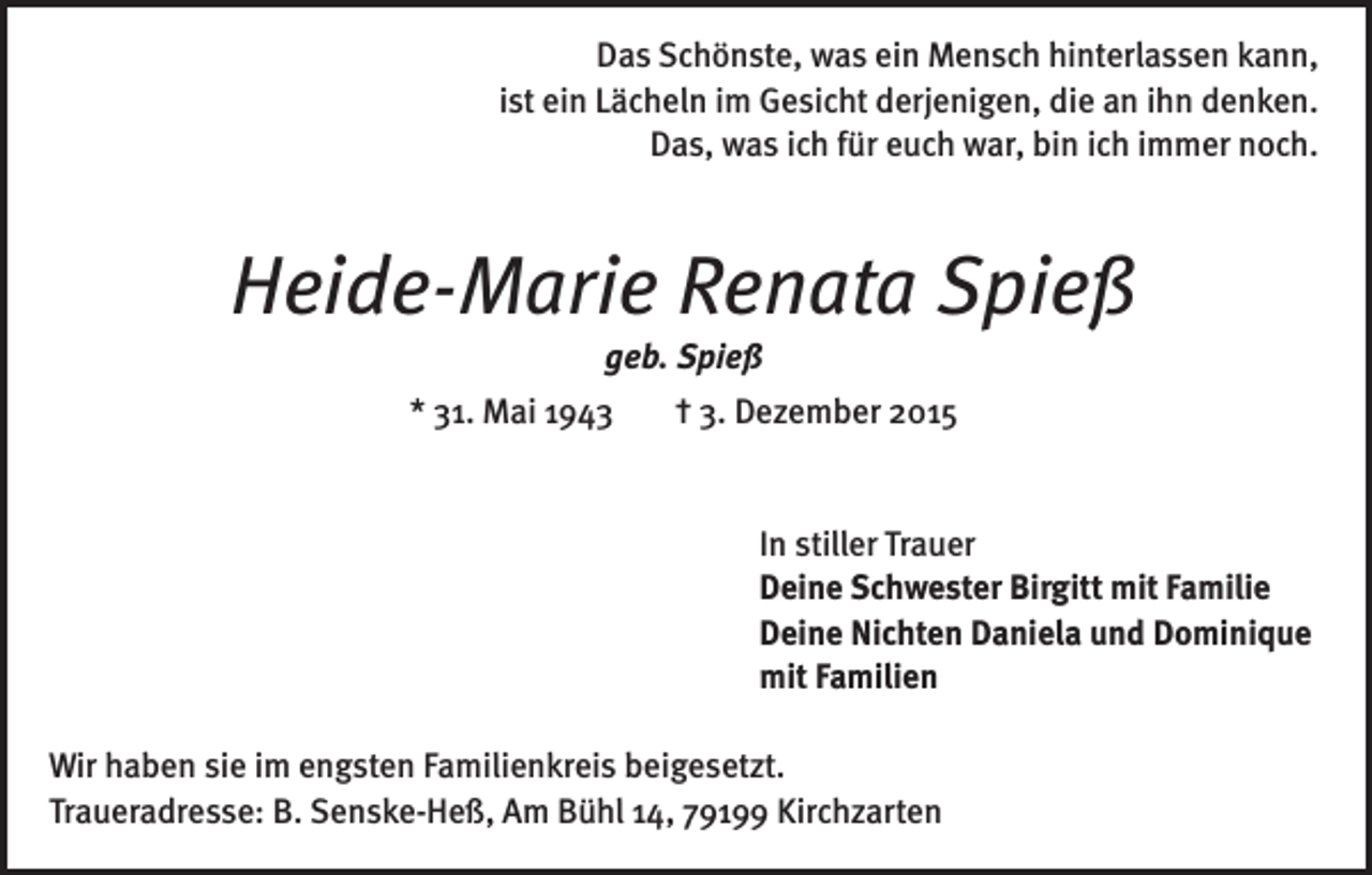 <p>Das Schönste, was ein Mensch hinterlassen kann,<br />ist ein Lächeln im Gesicht derjenigen, die an ihn denken.<br />Das, was ich für euch war, bin ich immer noch.</p><p>Heide-Marie Renata Spieß<br />geb. Spieß<br />* 31. Mai 1943</p><p>† 3. Dezember 2015</p><p>In stiller Trauer<br />Deine Schwester Birgitt mit Familie<br />Deine Nichten Daniela und Dominique<br />mit Familien<br />Wir haben sie im engsten Familienkreis beigesetzt.<br />Traueradresse: B. Senske-Heß, Am Bühl 14, 79199 Kirchzarten</p>