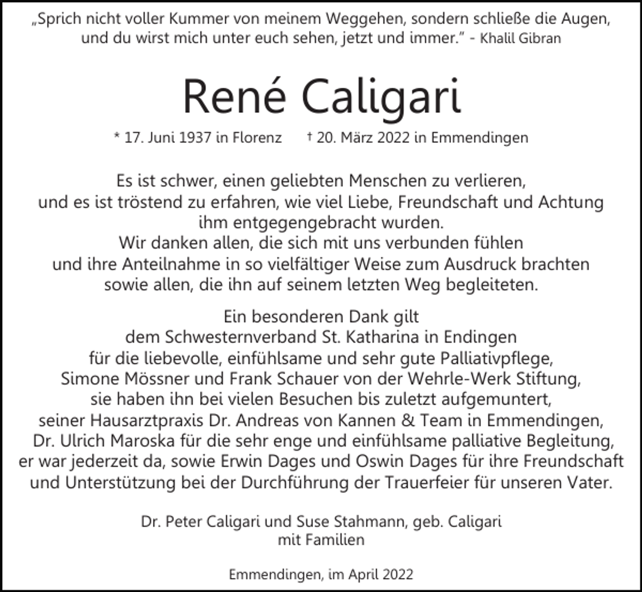<p>„Sprich nicht voller Kummer von meinem Weggehen, sondern schließe die Augen,<br />und du wirst mich unter euch sehen, jetzt und immer.” - Khalil Gibran</p><p>René Caligari<br />* 17. Juni 1937 in Florenz</p><p>† 20. März 2022 in Emmendingen</p><p>Es ist schwer, einen geliebten Menschen zu verlieren,<br />und es ist tröstend zu erfahren, wie viel Liebe, Freundschaft und Achtung<br />ihm entgegengebracht wurden.<br />Wir danken allen, die sich mit uns verbunden fühlen<br />und ihre Anteilnahme in so vielfältiger Weise zum Ausdruck brachten<br />sowie allen, die ihn auf seinem letzten Weg begleiteten.<br />Ein besonderen Dank gilt<br />dem Schwesternverband St. Katharina in Endingen<br />für die liebevolle, einfühlsame und sehr gute Palliativpflege,<br />Simone Mössner und Frank Schauer von der Wehrle-Werk Stiftung,<br />sie haben ihn bei vielen Besuchen bis zuletzt aufgemuntert,<br />seiner Hausarztpraxis Dr. Andreas von Kannen &amp; Team in Emmendingen,<br />Dr. Ulrich Maroska für die sehr enge und einfühlsame palliative Begleitung,<br />er war jederzeit da, sowie Erwin Dages und Oswin Dages für ihre Freundschaft<br />und Unterstützung bei der Durchführung der Trauerfeier für unseren Vater.<br />Dr. Peter Caligari und Suse Stahmann, geb. Caligari<br />mit Familien<br />Emmendingen, im April 2022</p>