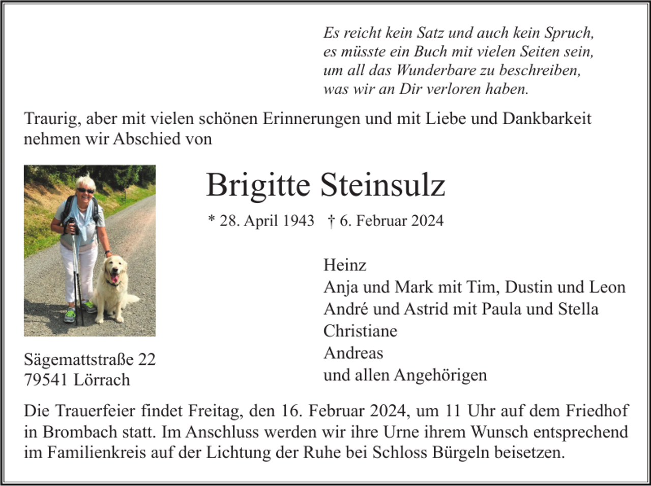 <p>Es reicht kein Satz und auch kein Spruch,<br />es müsste ein Buch mit vielen Seiten sein,<br />um all das Wunderbare zu beschreiben,<br />was wir an Dir verloren haben.</p><p>Traurig, aber mit vielen schönen Erinnerungen und mit Liebe und Dankbarkeit<br />nehmen wir Abschied von</p><p>Brigitte Steinsulz<br />* 28. April 1943 † 6. Februar 2024</p><p>Sägemattstraße 22<br />79541 Lörrach</p><p>Heinz<br />Anja und Mark mit Tim, Dustin und Leon<br />André und Astrid mit Paula und Stella<br />Christiane<br />Andreas<br />und allen Angehörigen</p><p>Die Trauerfeier findet Freitag, den 16. Februar 2024, um 11 Uhr auf dem Friedhof<br />in Brombach statt. Im Anschluss werden wir ihre Urne ihrem Wunsch entsprechend<br />im Familienkreis auf der Lichtung der Ruhe bei Schloss Bürgeln beisetzen.</p>