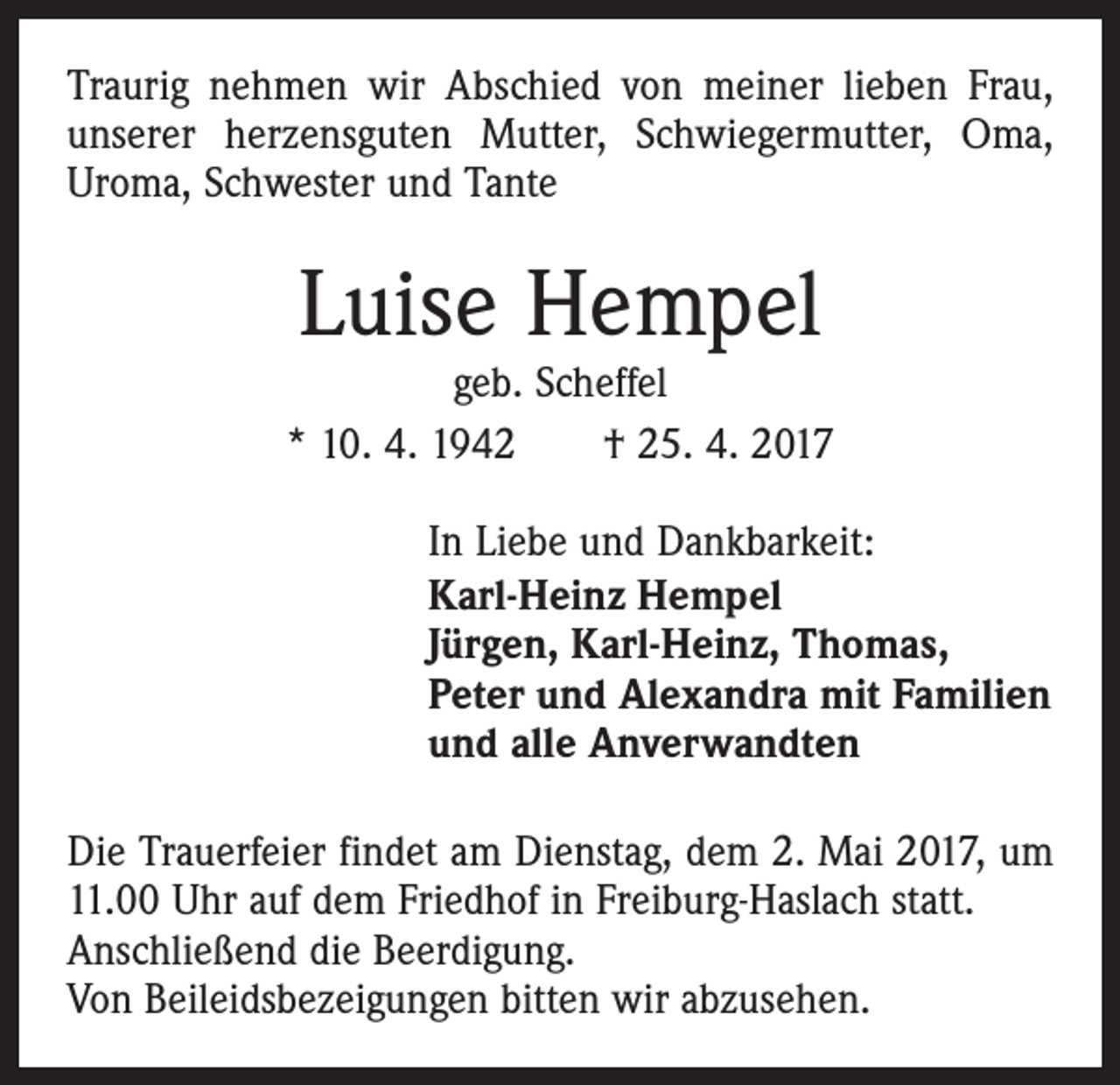 <p>Traurig nehmen wir Abschied von meiner lieben Frau,<br />unserer herzensguten Mutter, Schwiegermutter, Oma,<br />Uroma, Schwester und Tante</p><p>Luise Hempel</p><p>geb. Scheffel<br />* 10. 4. 1942 † 25. 4. 2017<br />In Liebe und Dankbarkeit:<br />Karl-Heinz Hempel<br />Jürgen, Karl-Heinz, Thomas,<br />Peter und Alexandra mit Familien<br />und alle Anverwandten<br />Die Trauerfeier findet am Dienstag, dem 2. Mai 2017, um<br />11.00 Uhr auf dem Friedhof in Freiburg-Haslach statt.<br />Anschließend die Beerdigung.<br />Von Beileidsbezeigungen bitten wir abzusehen.</p>