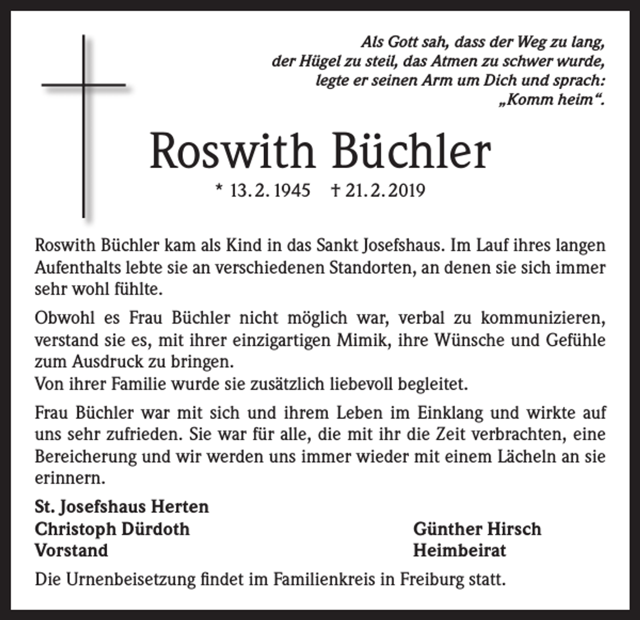 <p>Als Gott sah, dass der Weg zu lang,<br />der Hügel zu steil, das Atmen zu schwer wurde,<br />legte er seinen Arm um Dich und sprach:<br />„Komm heim“.</p><p>Roswith Büchler<br />* 13. 2. 1945 † 21. 2. 2019</p><p>Roswith Büchler kam als Kind in das Sankt Josefshaus. Im Lauf ihres langen<br />Aufenthalts lebte sie an verschiedenen Standorten, an denen sie sich immer<br />sehr wohl fühlte.<br />Obwohl es Frau Büchler nicht möglich war, verbal zu kommunizieren,<br />verstand sie es, mit ihrer einzigartigen Mimik, ihre Wünsche und Gefühle<br />zum Ausdruck zu bringen.<br />Von ihrer Familie wurde sie zusätzlich liebevoll begleitet.<br />Frau Büchler war mit sich und ihrem Leben im Einklang und wirkte auf<br />uns sehr zufrieden. Sie war für alle, die mit ihr die Zeit verbrachten, eine<br />Bereicherung und wir werden uns immer wieder mit einem Lächeln an sie<br />erinnern.<br />St. Josefshaus Herten<br />Christoph Dürdoth<br />Günther Hirsch<br />Vorstand<br />Heimbeirat<br />Die Urnenbeisetzung findet im Familienkreis in Freiburg statt.</p>