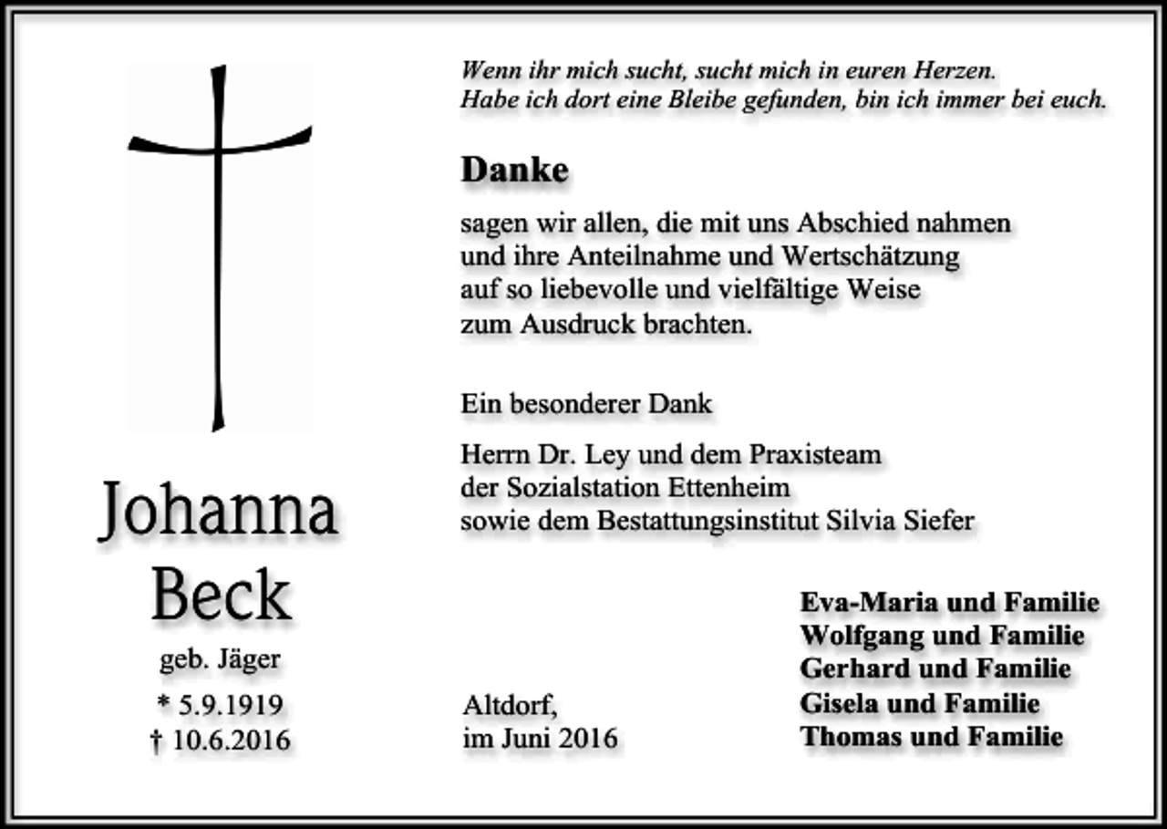 <p>Wenn ihr mich sucht, sucht mich in euren Herzen.<br />Habe ich dort eine Bleibe gefunden, bin ich immer bei euch.</p><p>Danke<br />sagen wir allen, die mit uns Abschied nahmen<br />und ihre Anteilnahme und Wertschätzung<br />auf so liebevolle und vielfältige Weise<br />zum Ausdruck brachten.<br />Ein besonderer Dank</p><p>Johanna<br />Beck</p><p>Herrn Dr. Ley und dem Praxisteam<br />der Sozialstation Ettenheim<br />sowie dem Bestattungsinstitut Silvia Siefer</p><p>geb. Jäger<br />* 5.9.1919<br />† 10.6.2016</p><p>Altdorf,<br />im Juni 2016</p><p>Eva-Maria und Familie<br />Wolfgang und Familie<br />Gerhard und Familie<br />Gisela und Familie<br />Thomas und Familie</p>