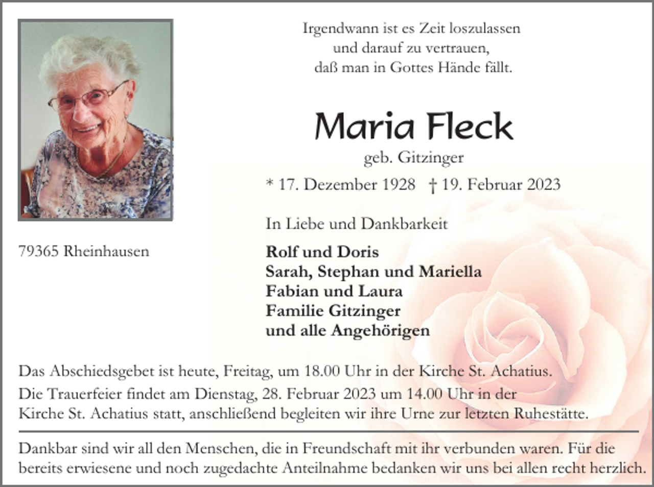<p>Irgendwann ist es Zeit loszulassen<br />und darauf zu vertrauen,<br />daß man in Gottes Hände fällt.</p><p>Maria Fleck<br />geb. Gitzinger<br />* 17. Dezember 1928 † 19. Februar 2023<br />In Liebe und Dankbarkeit<br />79365 Rheinhausen</p><p>Rolf und Doris<br />Sarah, Stephan und Mariella<br />Fabian und Laura<br />Familie Gitzinger<br />und alle Angehörigen</p><p>Das Abschiedsgebet ist heute, Freitag, um 18.00 Uhr in der Kirche St. Achatius.<br />Die Trauerfeier findet am Dienstag, 28. Februar 2023 um 14.00 Uhr in der<br />Kirche St. Achatius statt, anschließend begleiten wir ihre Urne zur letzten Ruhestätte.<br />Dankbar sind wir all den Menschen, die in Freundschaft mit ihr verbunden waren. Für die<br />bereits erwiesene und noch zugedachte Anteilnahme bedanken wir uns bei allen recht herzlich.</p>