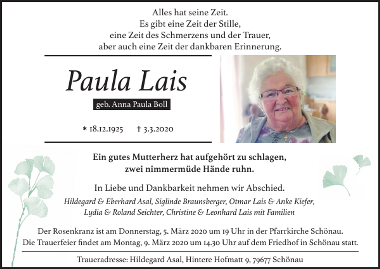 <p>Alles hat seine Zeit.<br />Es gibt eine Zeit der Stille,<br />eine Zeit des Schmerzens und der Trauer,<br />aber auch eine Zeit der dankbaren Erinnerung.</p><p>Paula Lais<br />geb. Anna Paula Boll</p><p>* 18.12.1925</p><p>† 3.3.2020</p><p>Ein gutes Mutterherz hat aufgehört zu schlagen,<br />zwei nimmermüde Hände ruhn.<br />In Liebe und Dankbarkeit nehmen wir Abschied.<br />Hildegard &amp; Eberhard Asal, Siglinde Braunsberger, Otmar Lais &amp; Anke Kiefer,<br />Lydia &amp; Roland Seichter, Christine &amp; Leonhard Lais mit Familien<br />Der Rosenkranz ist am Donnerstag, 5. März 2020 um 19 Uhr in der Pfarrkirche Schönau.<br />Die Trauerfeier ﬁndet am Montag, 9. März 2020 um 14.30 Uhr auf dem Friedhof in Schönau statt.<br />Traueradresse: Hildegard Asal, Hintere Hofmatt 9, 79677 Schönau</p>