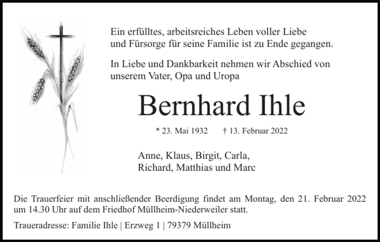 <p>Ein erfülltes, arbeitsreiches Leben voller Liebe<br />und Fürsorge für seine Familie ist zu Ende gegangen.<br />In Liebe und Dankbarkeit nehmen wir Abschied von<br />unserem Vater, Opa und Uropa</p><p>Bernhard Ihle<br />* 23. Mai 1932</p><p>† 13. Februar 2022</p><p>Anne, Klaus, Birgit, Carla,<br />Richard, Matthias und Marc<br />Die Trauerfeier mit anschließender Beerdigung findet am Montag, den 21. Februar 2022<br />um 14.30 Uhr auf dem Friedhof Müllheim-Niederweiler statt.<br />Traueradresse: Familie Ihle | Erzweg 1 | 79379 Müllheim</p>