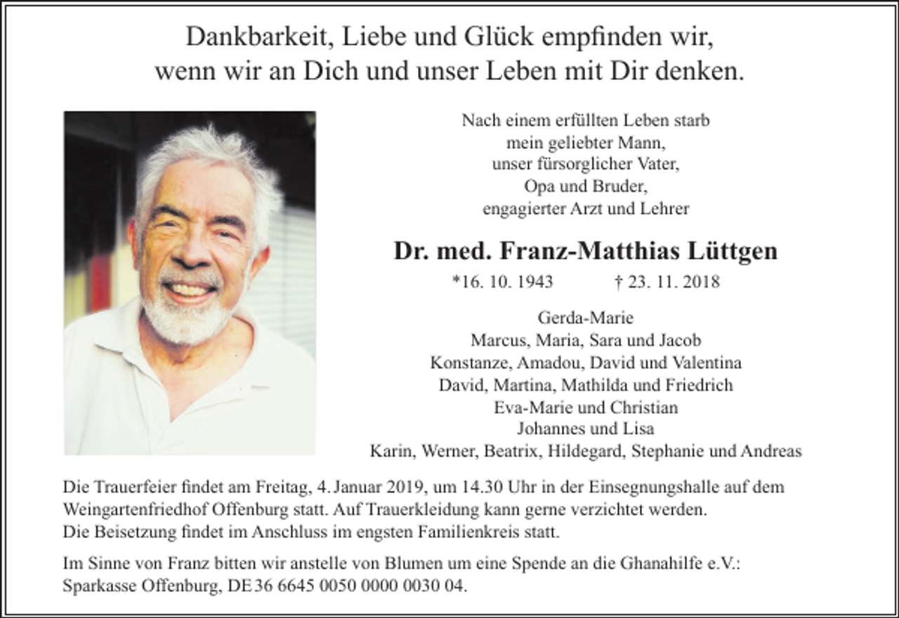 <p>Dankbarkeit, Liebe und Glück empfinden wir,<br />wenn wir an Dich und unser Leben mit Dir denken.<br />Nach einem erfüllten Leben starb<br />mein geliebter Mann,<br />unser fürsorglicher Vater,<br />Opa und Bruder,<br />engagierter Ar t und Lehrer</p><p>Dr. med. Franz-Matthias Lüttgen<br />*16. 10. 1943</p><p>† 23. 11. 2018</p><p>Gerda-Marie<br />Marcus, Maria, Sara und Jacob<br />Konstan e, Amadou, David und Valentina<br />David, Martina, Mathilda und Friedrich<br />Eva-Marie und Christian<br />Johannes und Lisa<br />Karin, Werner, Beatrix, Hildegard, Stephanie und Andreas<br />Die Trauerfeier findet am Freitag, 4. Januar 2019, um 14.30 Uhr in der Einsegnungshalle auf dem<br />Weingartenfriedhof Offenburg statt. Auf Trauerkleidung kann gerne ver ichtet werden.<br />Die Beiset ung findet im Anschluss im engsten Familienkreis statt.<br />Im Sinne von Fran bitten wir anstelle von Blumen um eine Spende an die Ghanahilfe e.V.:<br />Sparkasse Offenburg, DE 3645 005034.</p>