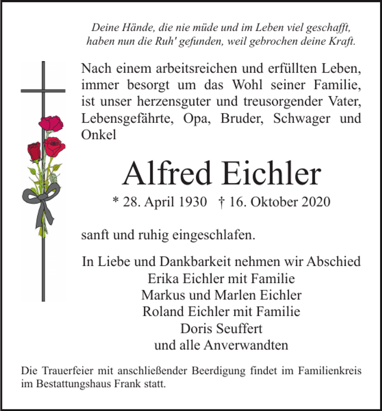 <p>Deine Hände, die nie müde und im Leben viel geschafft,<br />haben nun die Ruh' gefunden, weil gebrochen deine Kraft.</p><p>Nach einem arbeitsreichen und erfüllten Leben,<br />immer besorgt um das Wohl seiner Familie,<br />ist unser herzensguter und treusorgender Vater,<br />Lebensgefährte, Opa, Bruder, Schwager und<br />Onkel</p><p>Alfred Eichler<br />* 28. April 1930 † 16. Oktober 2020<br />sanft und ruhig eingeschlafen.<br />In Liebe und Dankbarkeit nehmen wir Abschied<br />Erika Eichler mit Familie<br />Markus und Marlen Eichler<br />Roland Eichler mit Familie<br />Doris Seuffert<br />und alle Anverwandten<br />Die Trauerfeier mit anschließender Beerdigung findet im Familienkreis<br />im Bestattungshaus Frank statt.</p>