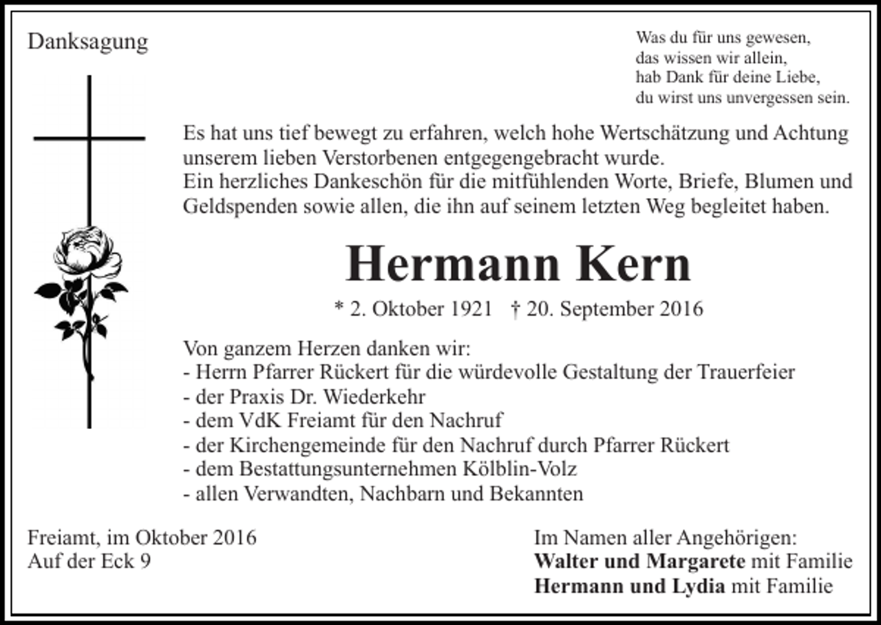 <p>Was du für uns gewesen,<br />das wissen wir allein,<br />hab Dank für deine Liebe,<br />du wirst uns unvergessen sein.</p><p>Danksagung</p><p>Es hat uns tief bewegt zu erfahren, welch hohe Wertschätzung und Achtung<br />unserem lieben Verstorbenen entgegengebracht wurde.<br />Ein herzliches Dankeschön für die mitfühlenden Worte, Briefe, Blumen und<br />Geldspenden sowie allen, die ihn auf seinem letzten Weg begleitet haben.</p><p>Hermann Kern<br />* 2. Oktober 1921 † 20. September 2016<br />Von ganzem Herzen danken wir:<br />- Herrn Pfarrer Rückert für die würdevolle Gestaltung der Trauerfeier<br />- der Praxis Dr. Wiederkehr<br />- dem VdK Freiamt für den Nachruf<br />- der Kirchengemeinde für den Nachruf durch Pfarrer Rückert<br />- dem Bestattungsunternehmen Kölblin-Volz<br />- allen Verwandten, Nachbarn und Bekannten<br />Freiamt, im Oktober 2016<br />Auf der Eck 9</p><p>Im Namen aller Angehörigen:<br />Walter und Margarete mit Familie<br />Hermann und Lydia mit Familie</p>