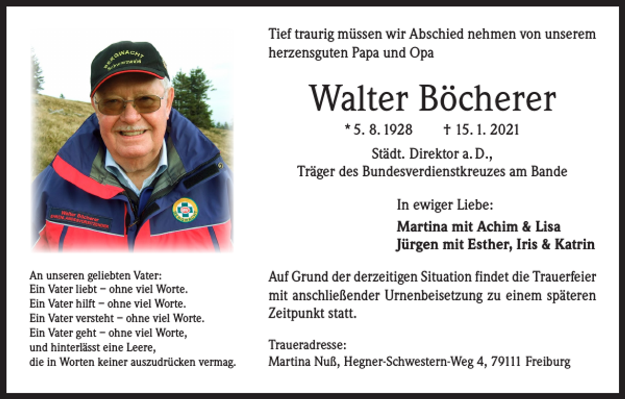 <p>Tief traurig müssen wir Abschied nehmen von unserem<br />herzensguten Papa und Opa</p><p>Walter Böcherer<br />* 5. 8. 1928 † 15. 1. 2021<br />Städt. Direktor a. D.,<br />Träger des Bundesverdienstkreuzes am Bande<br />In ewiger Liebe:<br />Martina mit Achim &amp; Lisa<br />Jürgen mit Esther, Iris &amp; Katrin<br />An unseren geliebten Vater:<br />Ein Vater liebt – ohne viel Worte.<br />Ein Vater hilft – ohne viel Worte.<br />Ein Vater versteht – ohne viel Worte.<br />Ein Vater geht – ohne viel Worte,<br />und hinterlässt eine Leere,<br />die in Worten keiner auszudrücken vermag.</p><p>Auf Grund der derzeitigen Situation findet die Trauerfeier<br />mit anschließender Urnenbeisetzung zu einem späteren<br />Zeitpunkt statt.<br />Traueradresse:<br />Martina Nuß, Hegner-Schwestern-Weg 4, 79111 Freiburg</p>