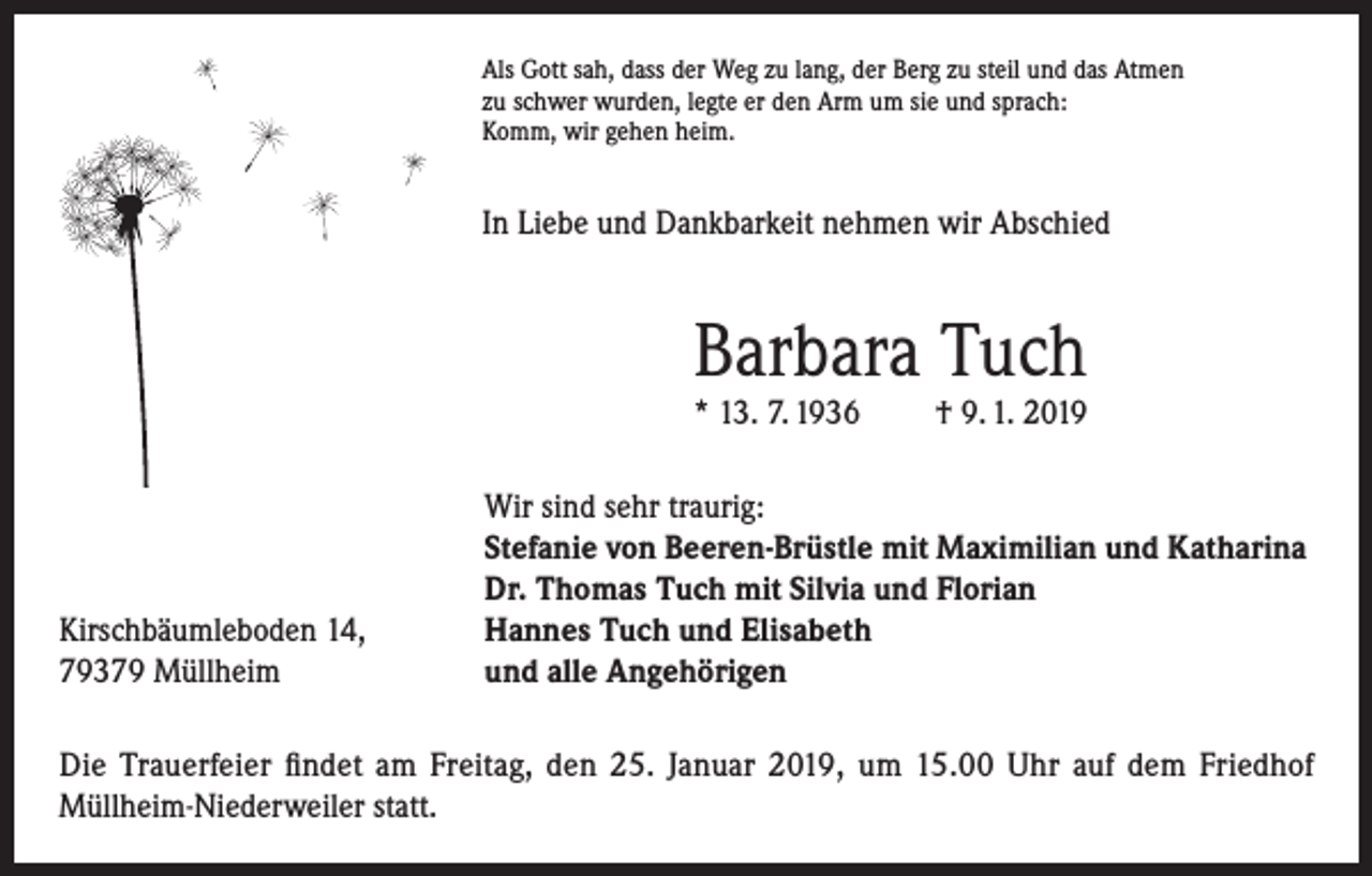 <p>Als Gott sah, dass der Weg zu lang, der Berg zu steil und das Atmen<br />zu schwer wurden, legte er den Arm um sie und sprach:<br />Komm, wir gehen heim.</p><p>In Liebe und Dankbarkeit nehmen wir Abschied</p><p>Barbara Tuch<br />* 13. 7. 1936</p><p>Kirschbäumleboden 14,<br />79379 Müllheim</p><p>† 9. 1. 2019</p><p>Wir sind sehr traurig:<br />Stefanie von Beeren-Brüstle mit Maximilian und Katharina<br />Dr. Thomas Tuch mit Silvia und Florian<br />Hannes Tuch und Elisabeth<br />und alle Angehörigen</p><p>Die Trauerfeier findet am Freitag, den 25. Januar 2019, um 15.00 Uhr auf dem Friedhof<br />Müllheim-Niederweiler statt.</p>