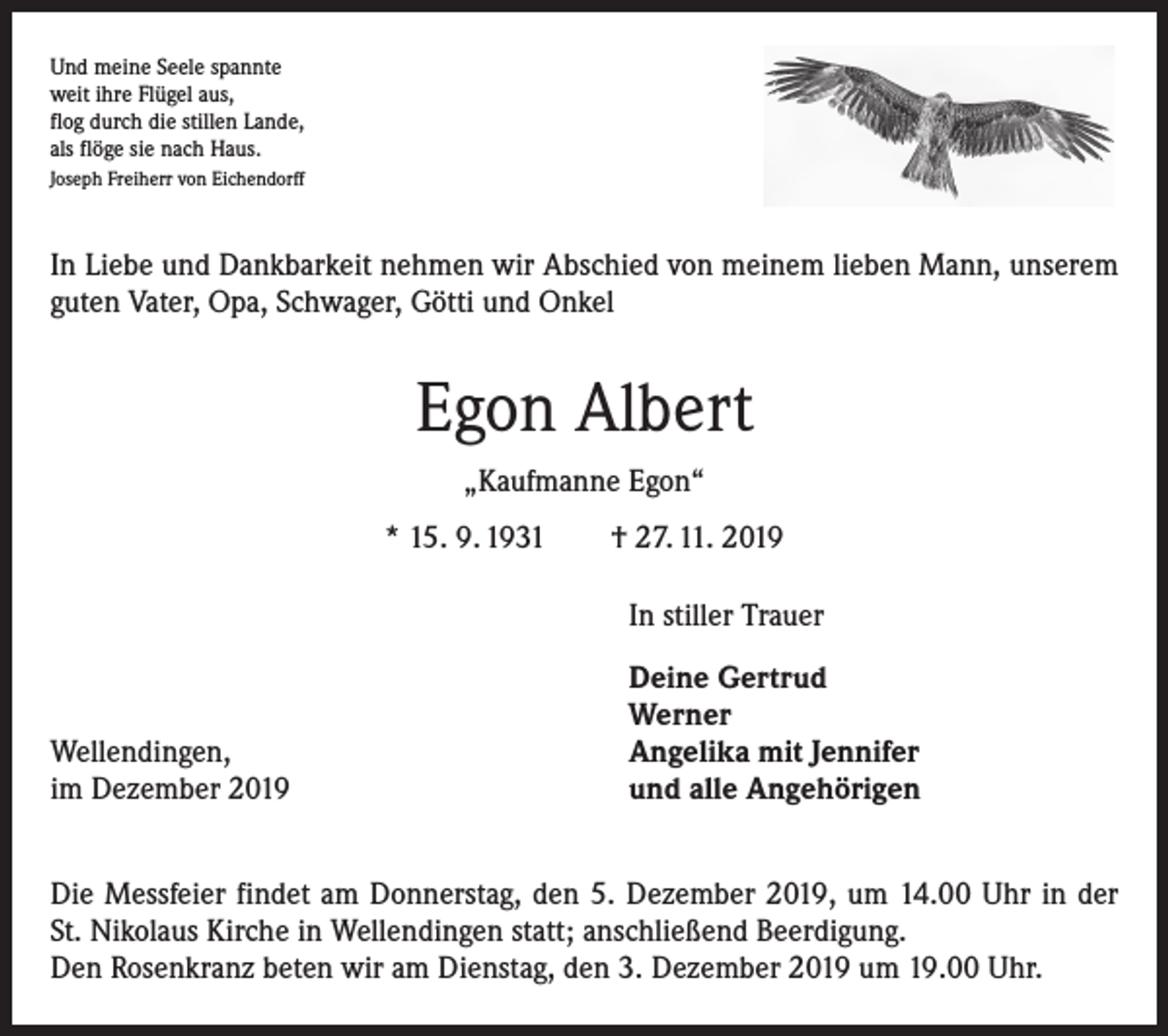 <p>Und meine Seele spannte<br />weit ihre Flügel aus,<br />flog durch die stillen Lande,<br />als flöge sie nach Haus.<br />Joseph Freiherr von Eichendorff</p><p>In Liebe und Dankbarkeit nehmen wir Abschied von meinem lieben Mann, unserem<br />guten Vater, Opa, Schwager, Götti und Onkel</p><p>Egon Albert<br />„Kaufmanne Egon“<br />* 15. 9. 1931 † 27. 11. 2019</p><p>In stiller Trauer</p><p>Wellendingen,<br />im Dezember 2019</p><p>Deine Gertrud<br />Werner<br />Angelika mit Jennifer<br />und alle Angehörigen</p><p>Die Messfeier findet am Donnerstag, den 5. Dezember 2019, um 14.00 Uhr in der<br />St. Nikolaus Kirche in Wellendingen statt; anschließend Beerdigung.<br />Den Rosenkranz beten wir am Dienstag, den 3. Dezember 2019 um 19.00 Uhr.</p>