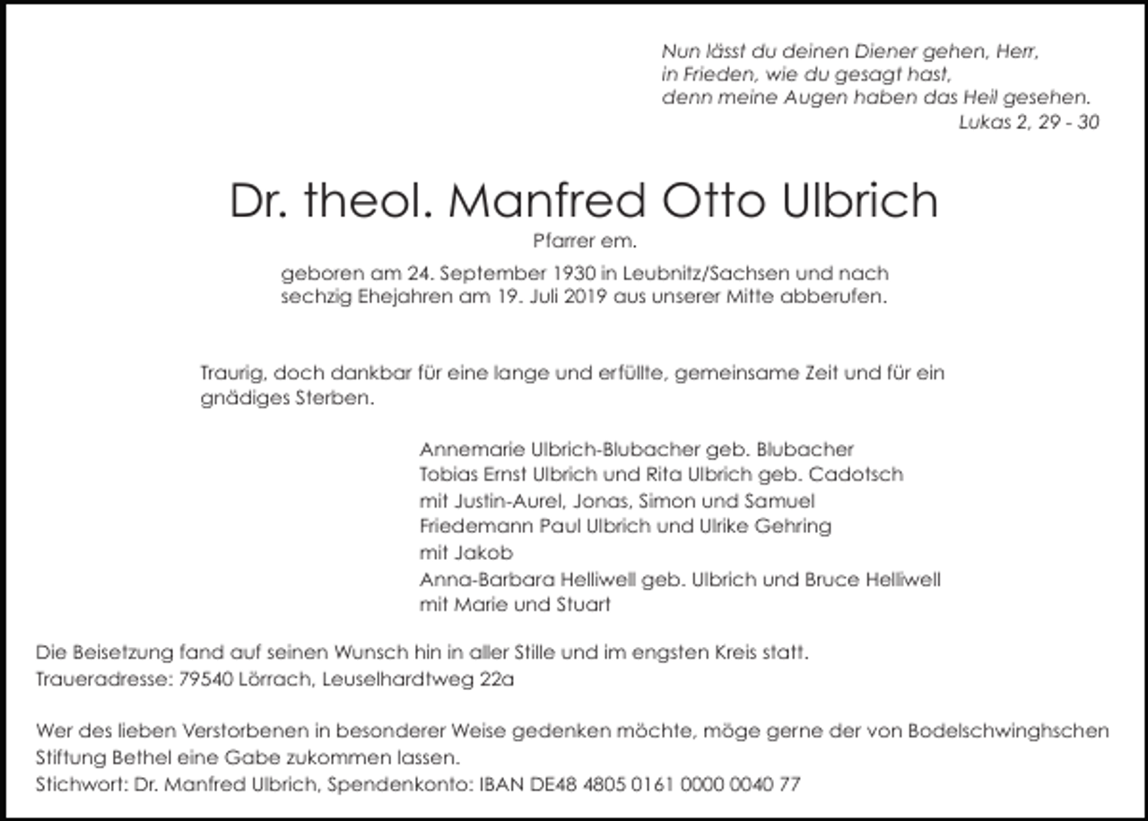<p>Nun lässt du deinen Diener gehen, Herr,<br />in Frieden, wie du gesagt hast,<br />denn meine Augen haben das Heil gesehen.<br />Lukas 2, 29 - 30</p><p>Dr. theol. Manfred Otto Ulbrich<br />Pfarrer em.<br />geboren am 24. September 1930 in Leubnitz/Sachsen und nach<br />sechzig Ehejahren am 19. Juli 2019 aus unserer Mitte abberufen.</p><p>Traurig, doch dankbar für eine lange und erfüllte, gemeinsame Zeit und für ein<br />gnädiges Sterben.<br />Annemarie Ulbrich-Blubacher geb. Blubacher<br />Tobias Ernst Ulbrich und Rita Ulbrich geb. Cadotsch<br />mit Justin-Aurel, Jonas, Simon und Samuel<br />Friedemann Paul Ulbrich und Ulrike Gehring<br />mit Jakob<br />Anna-Barbara Helliwell geb. Ulbrich und Bruce Helliwell<br />mit Marie und Stuart<br />Die Beisetzung fand auf seinen Wunsch hin in aller Stille und im engsten Kreis statt.<br />Traueradresse: 79540 Lörrach, Leuselhardtweg 22a<br />Wer des lieben Verstorbenen in besonderer Weise gedenken möchte, möge gerne der von Bodelschwinghschen<br />Stiftung Bethel eine Gabe zukommen lassen.<br />Stichwort: Dr. Manfred Ulbrich, Spendenkonto: IBAN DE05 0161 0040 77</p>