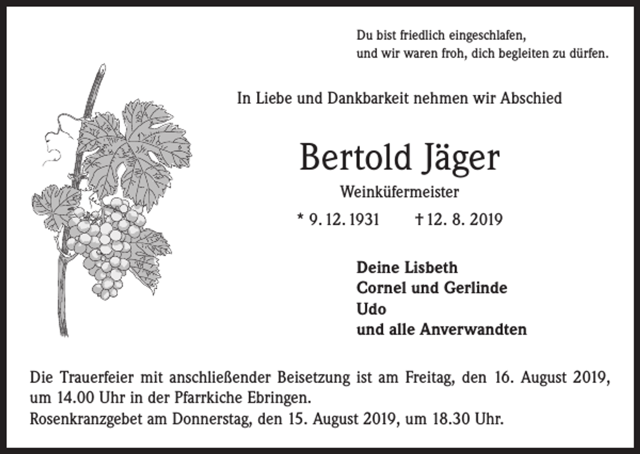 <p>Du bist friedlich eingeschlafen,<br />und wir waren froh, dich begleiten zu dürfen.</p><p>In Liebe und Dankbarkeit nehmen wir Abschied</p><p>Bertold Jäger<br />Weinküfermeister<br />* 9. 12. 1931 † 12. 8. 2019<br />Deine Lisbeth<br />Cornel und Gerlinde<br />Udo<br />und alle Anverwandten<br />Die Trauerfeier mit anschließender Beisetzung ist am Freitag, den 16. August 2019,<br />um 14.00 Uhr in der Pfarrkiche Ebringen.<br />Rosenkranzgebet am Donnerstag, den 15. August 2019, um 18.30 Uhr.</p>