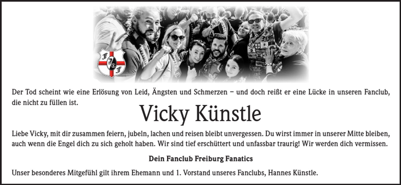 <p>Der Tod scheint wie eine Erlösung von Leid, Ängsten und Schmerzen – und doch reißt er eine Lücke in unseren Fanclub,<br />die nicht zu füllen ist.</p><p>Vicky Künstle</p><p>Liebe Vicky, mit dir zusammen feiern, jubeln, lachen und reisen bleibt unvergessen. Du wirst immer in unserer Mitte bleiben,<br />auch wenn die Engel dich zu sich geholt haben. Wir sind tief erschüttert und unfassbar traurig! Wir werden dich vermissen.<br />Dein Fanclub Freiburg Fanatics<br />Unser besonderes Mitgefühl gilt ihrem Ehemann und 1. Vorstand unseres Fanclubs, Hannes Künstle.</p>