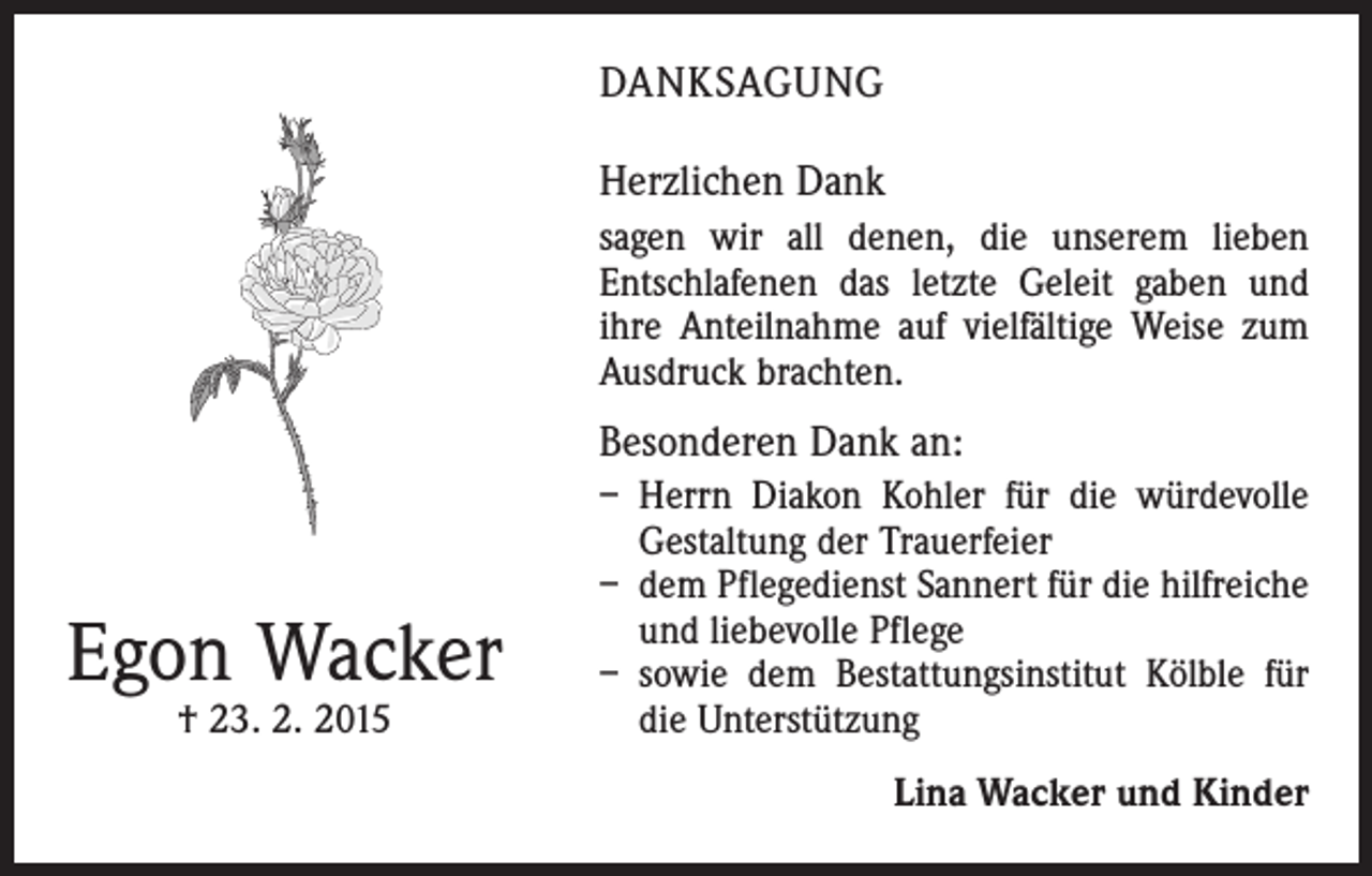 <p>DANKSAGUNG<br />Herzlichen Dank<br />sagen wir all denen, die unserem lieben<br />­Entschlafenen das letzte Geleit gaben und<br />ihre Anteilnahme auf vielfältige Weise zum<br />Ausdruck brachten.</p><p>Besonderen Dank an:</p><p>Egon Wacker<br />† 23. 2. 2015</p><p>– Herrn Diakon Kohler für die würdevolle<br />Gestaltung der Trauerfeier<br />– dem Pflegedienst Sannert für die hilfreiche<br />und liebevolle Pflege<br />– sowie dem Bestattungsinstitut Kölble für<br />die Unterstützung<br />Lina Wacker und Kinder</p>