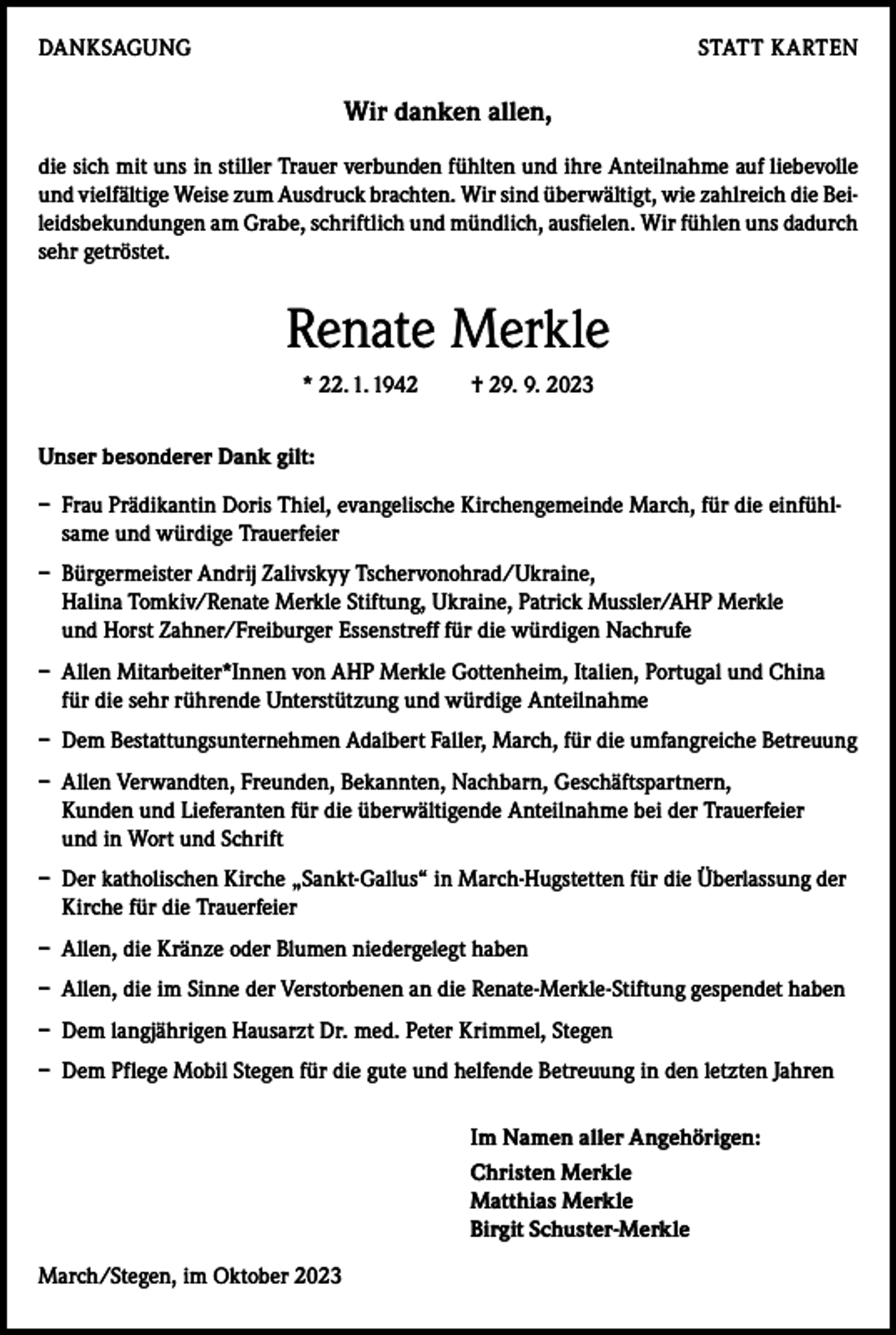 <p>DANKSAGUNG</p><p>STATT KARTEN</p><p>Wir danken allen,<br />die sich mit uns in stiller Trauer verbunden fühlten und ihre Anteilnahme auf liebevolle<br />und vielfältige Weise zum Ausdruck brachten. Wir sind überwältigt, wie zahlreich die Beileidsbekundungen am Grabe, schriftlich und mündlich, ausfielen. Wir fühlen uns dadurch<br />sehr getröstet.</p><p>Renate Merkle<br />* 22. 1. 1942</p><p>† 29. 9. 2023</p><p>Unser besonderer Dank gilt:<br />– Frau Prädikantin Doris Thiel, evangelische Kirchengemeinde March, für die einfühlsame und würdige Trauerfeier<br />– Bürgermeister Andrij Zalivskyy Tschervonohrad/Ukraine,<br />Halina Tomkiv/Renate Merkle Stiftung, Ukraine, Patrick Mussler/AHP Merkle<br />und Horst Zahner/Freiburger Essenstreff für die würdigen Nachrufe<br />– Allen Mitarbeiter*Innen von AHP Merkle Gottenheim, Italien, Portugal und China<br />für die sehr rührende Unterstützung und würdige Anteilnahme<br />– Dem Bestattungsunternehmen Adalbert Faller, March, für die umfangreiche Betreuung<br />– Allen Verwandten, Freunden, Bekannten, Nachbarn, Geschäftspartnern,<br />Kunden und Lieferanten für die überwältigende Anteilnahme bei der Trauerfeier<br />und in Wort und Schrift<br />– Der katholischen Kirche „Sankt-Gallus“ in March-Hugstetten für die Überlassung der<br />Kirche für die Trauerfeier<br />– Allen, die Kränze oder Blumen niedergelegt haben<br />– Allen, die im Sinne der Verstorbenen an die Renate-Merkle-Stiftung gespendet haben<br />– Dem langjährigen Hausarzt Dr. med. Peter Krimmel, Stegen<br />– Dem Pflege Mobil Stegen für die gute und helfende Betreuung in den letzten Jahren<br />Im Namen aller Angehörigen:<br />Christen Merkle<br />Matthias Merkle<br />Birgit Schuster-Merkle<br />March/Stegen, im Oktober 2023</p>