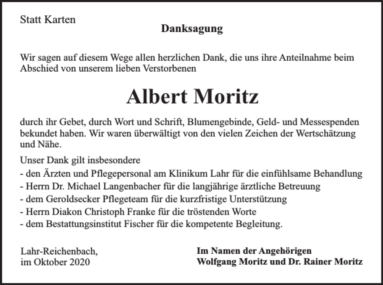 <p>Statt Karten</p><p>Danksagung</p><p>Wir sagen auf diesem Wege allen herzlichen Dank, die uns ihre Anteilnahme beim<br />Abschied von unserem lieben Verstorbenen</p><p>Albert Moritz<br />durch ihr Gebet, durch Wort und Schrift, Blumengebinde, Geld- und Messespenden<br />bekundet haben. Wir waren überwältigt von den vielen Zeichen der Wertschätzung<br />und Nähe.<br />Unser Dank gilt insbesondere<br />- den Ärzten und Pflegepersonal am Klinikum Lahr für die einfühlsame Behandlung<br />- Herrn Dr. Michael Langenbacher für die langjährige ärztliche Betreuung<br />- dem Geroldsecker Pflegeteam für die kurzfristige Unterstützung<br />- Herrn Diakon Christoph Franke für die tröstenden Worte<br />- dem Bestattungsinstitut Fischer für die kompetente Begleitung.<br />Lahr-Reichenbach,<br />im Oktober 2020</p><p>Im Namen der Angehörigen<br />Wolfgang Moritz und Dr. Rainer Moritz</p>