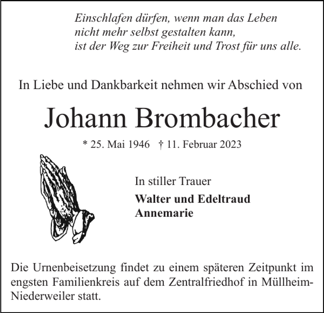 <p>Einschlafen dürfen, wenn man das Leben<br />nicht mehr selbst gestalten kann,<br />ist der Weg zur Freiheit und Trost für uns alle.</p><p>In Liebe und Dankbarkeit nehmen wir Abschied von</p><p>Johann Brombacher<br />* 25. Mai 1946 † 11. Februar 2023</p><p>In stiller Trauer<br />Walter und Edeltraud<br />Annemarie</p><p>Die Urnenbeisetzung findet zu einem späteren Zeitpunkt im<br />engsten Familienkreis auf dem Zentralfriedhof in MüllheimNiederweiler statt.</p>