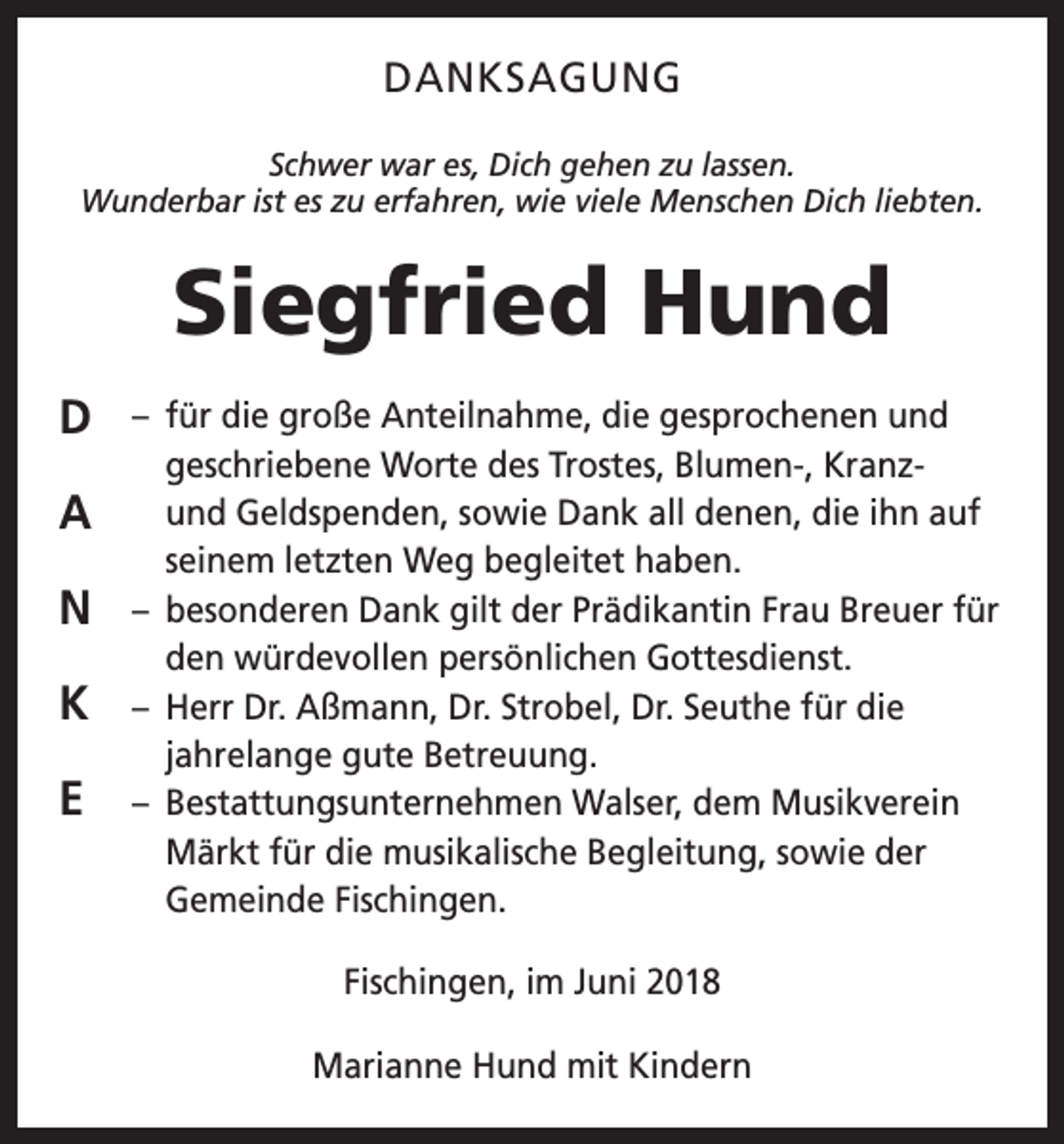 <p>DANKSAGUNG<br />Schwer war es, Dich gehen zu lassen.<br />Wunderbar ist es zu erfahren, wie viele Menschen Dich liebten.</p><p>Siegfried Hund<br />D<br />A<br />N<br />K<br />E</p><p>– für die große Anteilnahme, die gesprochenen und<br />geschriebene Worte des Trostes, Blumen-, Kranzund Geldspenden, sowie Dank all denen, die ihn auf<br />seinem letzten Weg begleitet haben.<br />– besonderen Dank gilt der Prädikantin Frau Breuer für<br />den würdevollen persönlichen Gottesdienst.<br />– Herr Dr. Aßmann, Dr. Strobel, Dr. Seuthe für die<br />jahrelange gute Betreuung.<br />– Bestattungsunternehmen Walser, dem Musikverein<br />Märkt für die musikalische Begleitung, sowie der<br />Gemeinde Fischingen.<br />Fischingen, im Juni 2018<br />Marianne Hund mit Kindern</p>