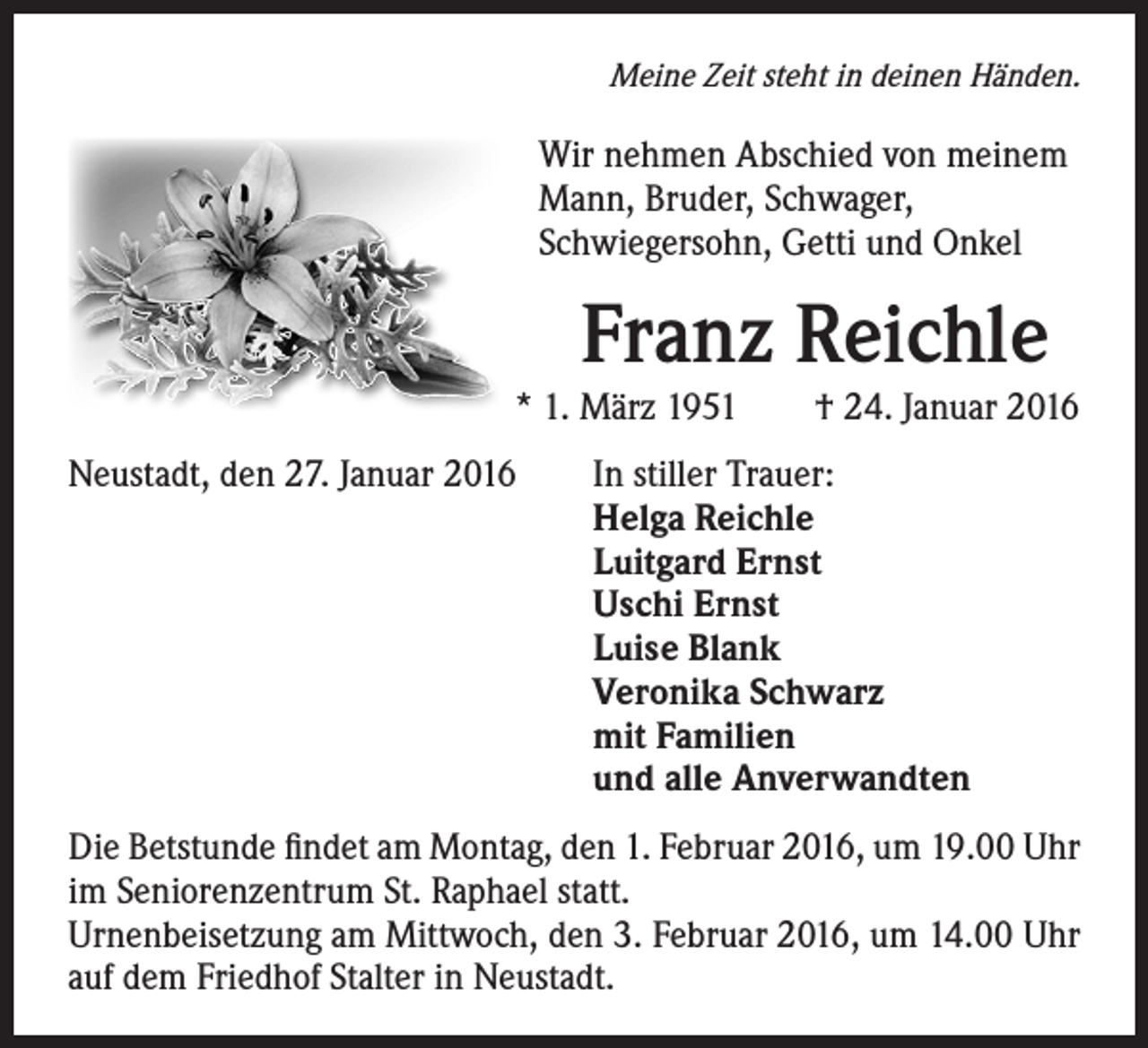 <p>Meine Zeit steht in deinen Händen.</p><p>Wir nehmen Abschied von meinem<br />Mann, Bruder, Schwager,<br />Schwiegersohn, Getti und Onkel</p><p>Franz Reichle</p><p>* 1. März 1951 † 24. Januar 2016</p><p>Neustadt, den 27. Januar 2016</p><p>In stiller Trauer:<br />Helga Reichle<br />Luitgard Ernst<br />Uschi Ernst<br />Luise Blank<br />Veronika Schwarz<br />mit Familien<br />und alle Anverwandten</p><p>Die Betstunde findet am Montag, den 1. Februar 2016, um 19.00 Uhr<br />im Seniorenzentrum St. Raphael statt.<br />Urnenbeisetzung am Mittwoch, den 3. Februar 2016, um 14.00 Uhr<br />auf dem Friedhof Stalter in Neustadt.</p>
