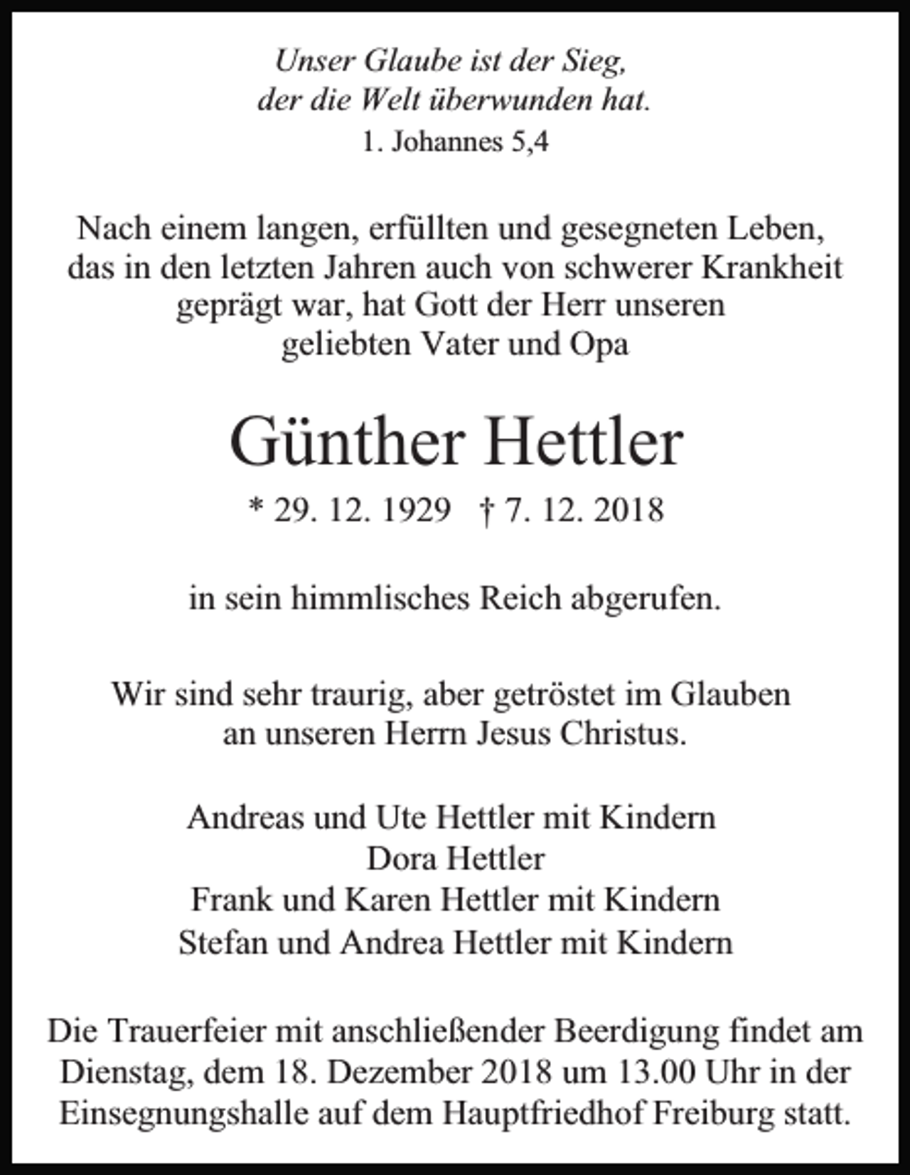 <p>Unser Glaube ist der Sieg,<br />der die Welt überwunden hat.<br />1. Johannes 5,4</p><p>Nach einem langen, erfüllten und gesegneten Leben,<br />das in den letzten Jahren auch von schwerer Krankheit<br />geprägt war, hat Gott der Herr unseren<br />geliebten Vater und Opa</p><p>Günther Hettler<br />* 29. 12. 1929 † 7. 12. 2018<br />in sein himmlisches Reich abgerufen.<br />Wir sind sehr traurig, aber getröstet im Glauben<br />an unseren Herrn Jesus Christus.<br />Andreas und Ute Hettler mit Kindern<br />Dora Hettler<br />Frank und Karen Hettler mit Kindern<br />Stefan und Andrea Hettler mit Kindern<br />Die Trauerfeier mit anschließender Beerdigung findet am<br />Dienstag, dem 18. Dezember 2018 um 13.00 Uhr in der<br />Einsegnungshalle auf dem Hauptfriedhof Freiburg statt.</p>