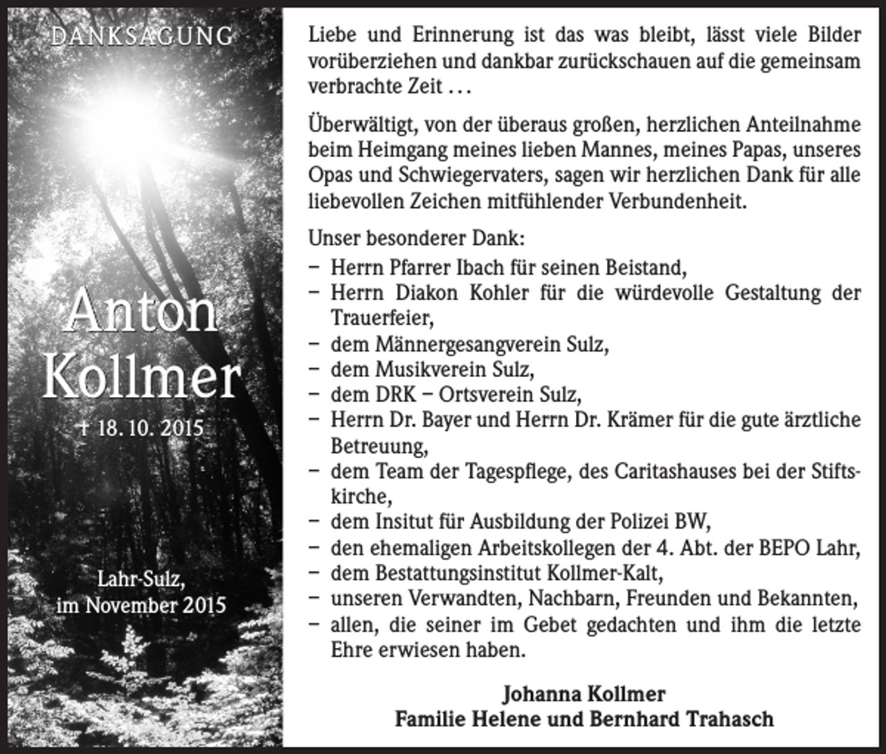 <p>DANKSAGUNG</p><p>Liebe und Erinnerung ist das was bleibt, lässt viele Bilder<br />vorüberziehen und dankbar zurückschauen auf die gemeinsam<br />verbrachte Zeit . . .<br />Überwältigt, von der überaus großen, herzlichen Anteilnahme<br />beim Heimgang meines lieben Mannes, meines Papas, unseres<br />Opas und Schwiegervaters, sagen wir herzlichen Dank für alle<br />liebevollen Zeichen mitfühlender Verbundenheit.</p><p>Anton<br />Kollmer<br />† 18. 10. 2015</p><p>Lahr-Sulz,<br />im November 2015</p><p>Unser besonderer Dank:<br />– Herrn Pfarrer Ibach für seinen Beistand,<br />– Herrn Diakon Kohler für die würdevolle Gestaltung der<br />Trauerfeier,<br />– dem Männergesangverein Sulz,<br />– dem Musikverein Sulz,<br />– dem DRK – Ortsverein Sulz,<br />– Herrn Dr. Bayer und Herrn Dr. Krämer für die gute ärztliche<br />Betreuung,<br />– dem Team der Tagespflege, des Caritashauses bei der Stiftskirche,<br />– dem Insitut für Ausbildung der Polizei BW,<br />– den ehemaligen Arbeitskollegen der 4. Abt. der BEPO Lahr,<br />– dem Bestattungsinstitut Kollmer-Kalt,<br />– unseren Verwandten, Nachbarn, Freunden und Bekannten,<br />– allen, die seiner im Gebet gedachten und ihm die letzte<br />Ehre erwiesen haben.<br />Johanna Kollmer<br />Familie Helene und Bernhard Trahasch</p>