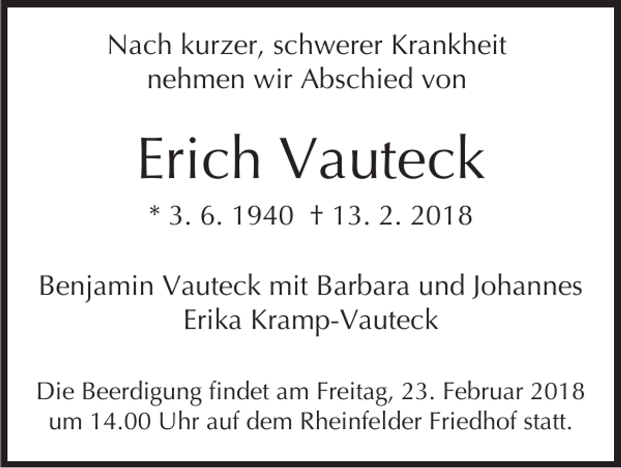 <p>NNach<br />a c h kkurzer,<br />ur z er, s schwerer<br />c h w er er Krankheit<br />Kr a n k h eit<br />nnehmen<br />e h m e n wir<br />wir Abschied<br />A bs c hi e d vvon<br />on</p><p>Erich<br />Eri<br />c h Vauteck<br />V a ut e c k<br />** 3.<br />3. 6.<br />6. 1940<br />1 9 4 0 †† 13.<br />1 3. 2.<br />2. 2018<br />2 01 8</p><p>BBenjamin<br />e nj a mi n Vauteck<br />V a ut e c k mit<br />mit BBarbara<br />ar b ar a und<br />u n d JJohannes<br />o h a n n es<br />Erika<br />Eri k a Kramp-Vauteck<br />Kr a m p- V a ut e c k<br />Di e BBeerdigung<br />Die<br />e er di g u n g fifindet<br />n d et aam<br />m FrFreitag,<br />eit a g, 223.<br />3. F Februar<br />e br u ar 22<br />Friedhof<br />uum<br />m 114.00<br />4. Uhr<br />U hr aauf<br />uf ddem<br />e m Rheinfelder<br />R h ei nf el d er Fri<br />e d h of ststatt.<br />a tt.</p>