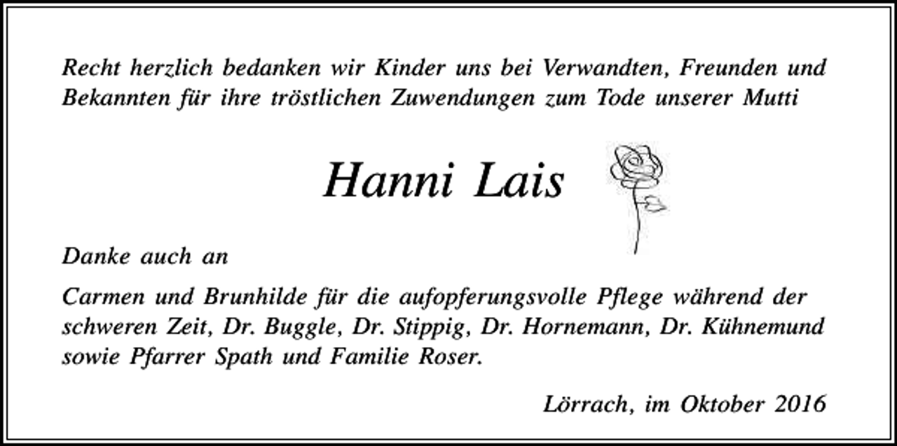 <p>Recht her lich bedanken wir Kinder uns bei Verwandten, Freunden und<br />Bekannten für ihre tröstlichen Zuwendungen um Tode unserer Mutti</p><p>Hanni Lais<br />Danke auch an<br />Carmen und Brunhilde für die aufopferungsvolle Pflege während der<br />schweren Zeit, Dr. Buggle, Dr. Stippig, Dr. Hornemann, Dr. Kühnemund<br />sowie Pfarrer Spath und Familie Roser.<br />Lörrach, im Oktober 2016</p>