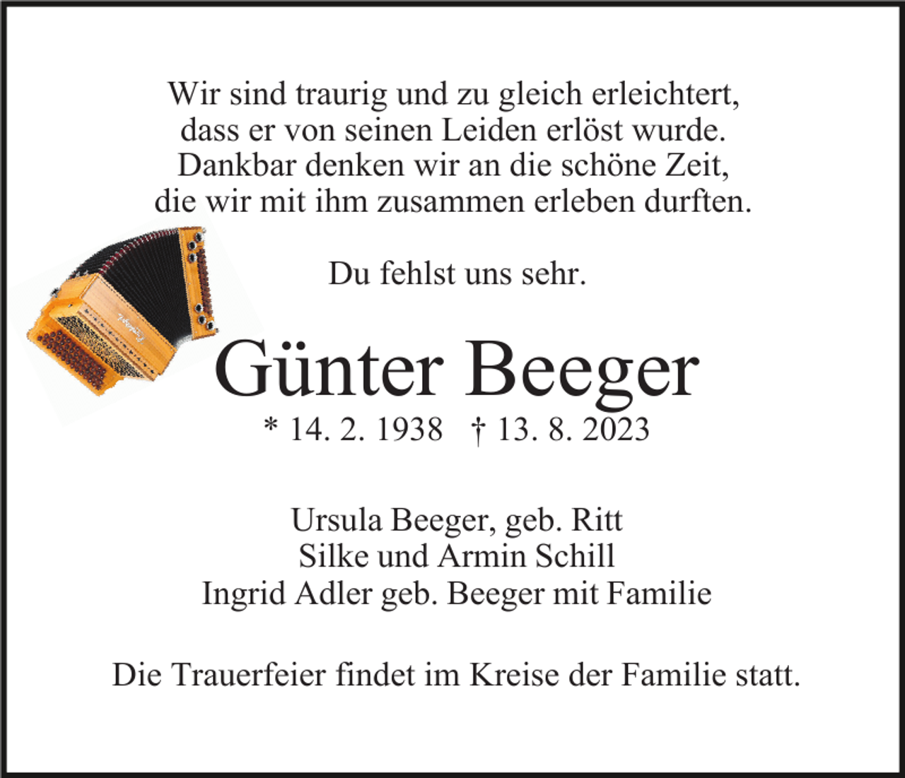 <p>Wir sind traurig und zu gleich erleichtert,<br />dass er von seinen Leiden erlöst wurde.<br />Dankbar denken wir an die schöne Zeit,<br />die wir mit ihm zusammen erleben durften.<br />Du fehlst uns sehr.</p><p>Günter Beeger<br />* 14. 2. 1938 † 13. 8. 2023<br />Ursula Beeger, geb. Ritt<br />Silke und Armin Schill<br />Ingrid Adler geb. Beeger mit Familie<br />Die Trauerfeier findet im Kreise der Familie statt.</p>