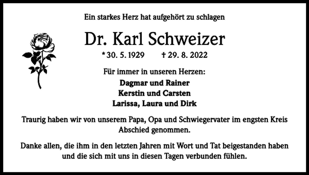 <p>Ein starkes Herz hat aufgehört zu schlagen</p><p>Dr. Karl Schweizer<br />* 30. 5. 1929 † 29. 8. 2022<br />Für immer in unseren Herzen:<br />Dagmar und Rainer<br />Kerstin und Carsten<br />Larissa, Laura und Dirk<br />Traurig haben wir von unserem Papa, Opa und Schwiegervater im engsten Kreis<br />Abschied genommen.<br />Danke allen, die ihm in den letzten Jahren mit Wort und Tat beigestanden haben<br />und die sich mit uns in diesen Tagen verbunden fühlen.</p>