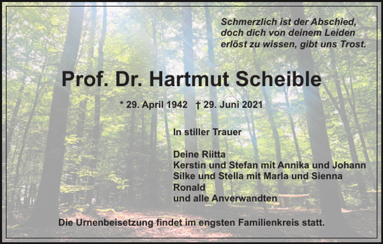 <p>Schmerzlich ist der Abschied,<br />doch dich von deinem Leiden<br />erlöst zu wissen, gibt uns Trost.</p><p>Prof. Dr. Hartmut Scheible<br />* 29. April 1942 † 29. Juni 2021<br />In stiller Trauer<br />Deine Riitta<br />Kerstin und Stefan mit Annika und Johann<br />Silke und Stella mit Marla und Sienna<br />Ronald<br />und alle Anverwandten<br />Die Urnenbeisetzung findet im engsten Familienkreis statt.</p>