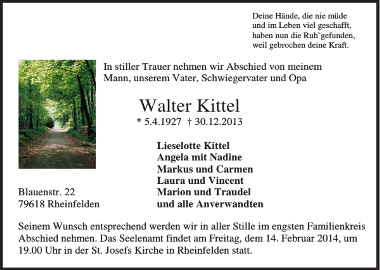 <p>Deine Hände, die nie müde<br />und im Leben viel geschafft,<br />haben nun die Ruh`gefunden,<br />weil gebrochen deine Kraft.</p><p>In stiller Trauer nehmen wir Abschied von meinem<br />Mann, unserem Vater, Schwiegervater und Opa</p><p>Walter Kittel<br />* 5.4.1927 † 30.12.2013</p><p>Blauenstr. 22<br />79618 Rheinfelden</p><p>Lieselotte Kittel<br />Angela mit Nadine<br />Markus und Carmen<br />Laura und Vincent<br />Marion und Traudel<br />und alle Anverwandten</p><p>Seinem Wunsch entsprechend werden wir in aller Stille im engsten Familienkreis<br />Abschied nehmen. Das Seelenamt findet am Freitag, dem 14. Februar 2014, um<br />19.00 Uhr in der St. Josefs Kirche in Rheinfelden statt.</p>