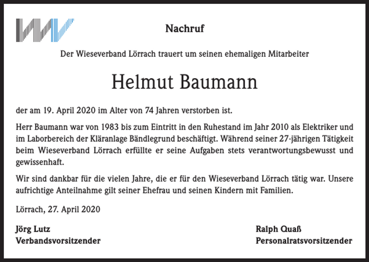 <p>Nachruf<br />Der Wieseverband Lörrach trauert um seinen ehemaligen Mitarbeiter</p><p>Helmut Baumann<br />der am 19. April 2020 im Alter von 74 Jahren verstorben ist.<br />Herr Baumann war von 1983 bis zum Eintritt in den Ruhestand im Jahr 2010 als Elektriker und<br />im Laborbereich der Kläranlage Bändlegrund beschäftigt. Während seiner 27-jährigen Tätigkeit<br />beim Wieseverband Lörrach erfüllte er seine Aufgaben stets verantwortungsbewusst und<br />gewissenhaft.<br />Wir sind dankbar für die vielen Jahre, die er für den Wieseverband Lörrach tätig war. Unsere<br />aufrichtige Anteilnahme gilt seiner Ehefrau und seinen Kindern mit Familien.<br />Lörrach, 27. April 2020<br />Jörg Lutz<br />Verbandsvorsitzender</p><p>Ralph Quaß<br />Personalratsvorsitzender</p>