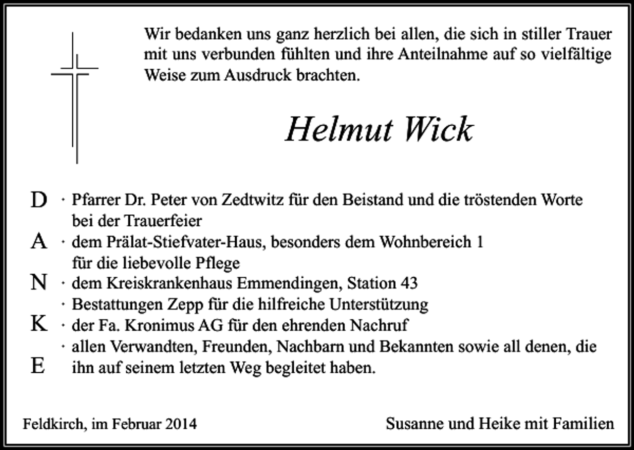 <p>Wir bedanken uns ganz herzlich bei allen, die sich in stiller Trauer<br />mit uns verbunden fühlten und ihre Anteilnahme auf so vielfältige<br />Weise zum Ausdruck brachten.</p><p>Helmut Wick<br />D<br />A<br />N<br />K<br />E</p><p>∙ Pfarrer Dr. Peter von Zedtwitz für den Beistand und die tröstenden Worte<br />bei der Trauerfeier<br />∙ dem Prälat-Stiefvater-Haus, besonders dem Wohnbereich 1<br />für die liebevolle Pflege<br />∙ dem Kreiskrankenhaus Emmendingen, Station 43<br />∙ Bestattungen Zepp für die hilfreiche Unterstützung<br />∙ der Fa. Kronimus AG für den ehrenden Nachruf<br />∙ allen Verwandten, Freunden, Nachbarn und Bekannten sowie all denen, die<br />ihn auf seinem letzten Weg begleitet haben.</p><p>Feldkirch, im Februar 2014</p><p>Susanne und Heike mit Familien</p>