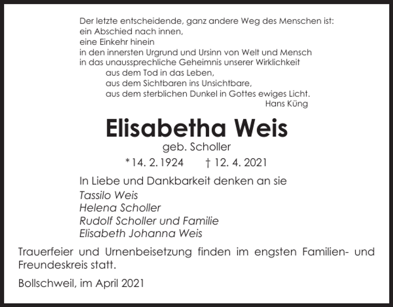 <p>Der letzte entscheidende, ganz andere Weg des Menschen ist:<br />ein Abschied nach innen,<br />eine Einkehr hinein<br />in den innersten Urgrund und Ursinn von Welt und Mensch<br />in das u<br />naussprechliche Geheimnis unserer Wirklichkeit<br />aus dem Tod in das Leben,<br />aus dem Sichtbaren ins Unsichtbare,<br />aus dem sterblichen Dunkel in Gottes ewiges Licht.</p><p>Hans Küng</p><p>Elisabetha Weis<br />geb. Scholler<br />* 14. 2. 1924 † 12. 4. 2021</p><p>In Liebe und Dankbarkeit denken an sie<br />Tassilo Weis<br />Helena Scholler<br />Rudolf Scholler und Familie<br />Elisabeth Johanna Weis<br />Trauerfeier und Urnenbeisetzung finden im engsten Familien- und<br />Freundeskreis statt.<br />Bollschweil, im April 2021</p>