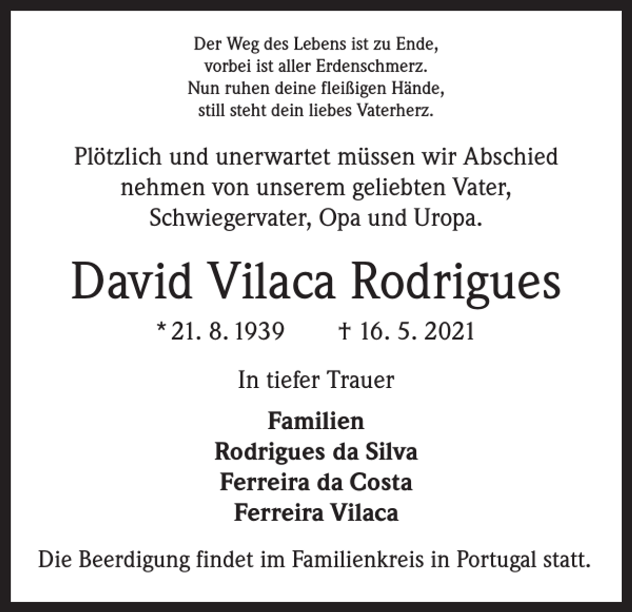 <p>Der Weg des Lebens ist zu Ende,<br />vorbei ist aller Erdenschmerz.<br />Nun ruhen deine fleißigen Hände,<br />still steht dein liebes Vaterherz.</p><p>Plötzlich und unerwartet müssen wir Abschied<br />nehmen von unserem geliebten Vater,<br />Schwiegervater, Opa und Uropa.</p><p>David Vilaca Rodrigues<br />* 21. 8. 1939 † 16. 5. 2021<br />In tiefer Trauer<br />Familien<br />Rodrigues da Silva<br />Ferreira da Costa<br />Ferreira Vilaca<br />Die Beerdigung findet im Familienkreis in Portugal statt.</p>