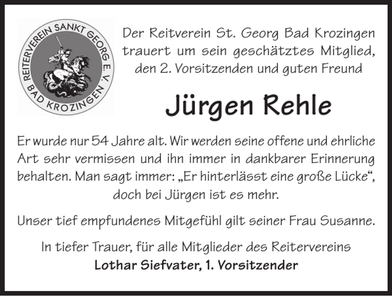 <p>Der Reitverein St. Georg Bad Krozingen<br />trauert um sein geschätztes Mitglied,<br />den 2. Vorsitzenden und guten Freund</p><p>Jürgen Rehle<br />Er wurde nur 54 Jahre alt. Wir werden seine offene und ehrliche<br />Art sehr vermissen und ihn immer in dankbarer Erinnerung<br />behalten. Man sagt immer: „Er hinterlässt eine große Lücke“,<br />doch bei Jürgen ist es mehr.<br />Unser tief empfundenes Mitgefühl gilt seiner Frau Susanne.<br />In tiefer Trauer, für alle Mitglieder des Reitervereins<br />Lothar Siefvater, 1. Vorsitzender</p>