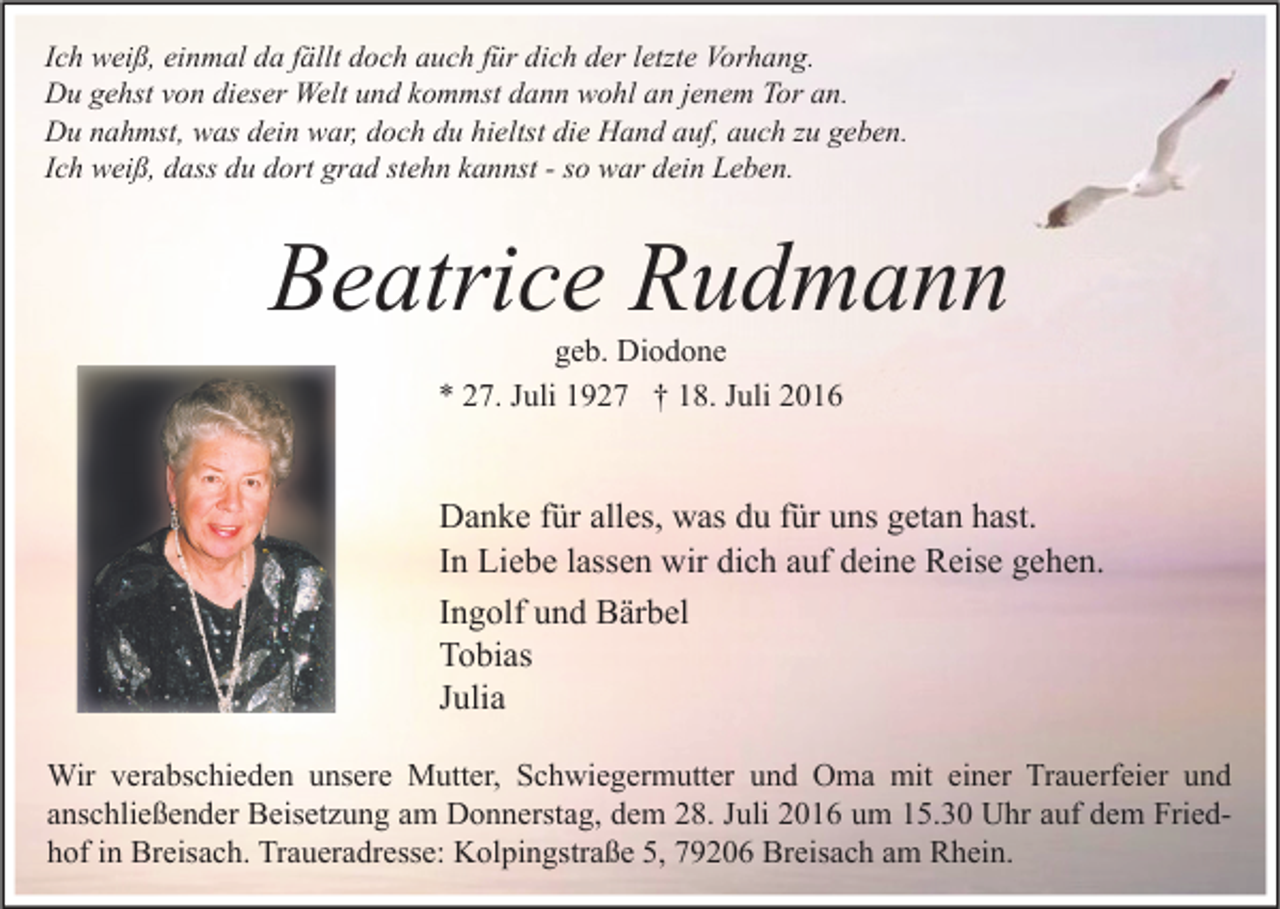 <p>Ich weiß, einmal da fällt doch auch für dich der letzte Vorhang.<br />Du gehst von dieser Welt und kommst dann wohl an jenem Tor an.<br />Du nahmst, was dein war, doch du hieltst die Hand auf, auch zu geben.<br />Ich weiß, dass du dort grad stehn kannst - so war dein Leben.</p><p>Beatrice Rudmann<br />geb. Diodone<br />* 27. Juli 1927 † 18. Juli 2016</p><p>Danke für alles, was du für uns getan hast.<br />In Liebe lassen wir dich auf deine Reise gehen.<br />Ingolf und Bärbel<br />Tobias<br />Julia<br />Wir verabschieden unsere Mutter, Schwiegermutter und Oma mit einer Trauerfeier und<br />anschließender Beisetzung am Donnerstag, dem 28. Juli 2016 um 15.30 Uhr auf dem Friedhof in Breisach. Traueradresse: Kolpingstraße 5, 79206 Breisach am Rhein.</p>