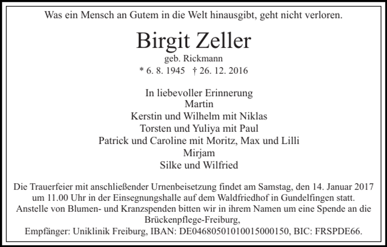 <p>Was ein Mensch an Gutem in die Welt hinausgibt, geht nicht verloren.</p><p>Birgit Zeller<br />geb. Rickmann<br />* 6. 8. 1945 † 26. 12. 2016</p><p>In liebevoller Erinnerung<br />Martin<br />Kerstin und Wilhelm mit Niklas<br />Torsten und Yuliya mit Paul<br />Patrick und Caroline mit Moritz, Max und Lilli<br />Mirjam<br />Silke und Wilfried<br />Die Trauerfeier mit anschließender Urnenbeisetzung findet am Samstag, den 14. Januar 2017<br />um 11.00 Uhr in der Einsegnungshalle auf dem Waldfriedhof in Gundelfingen statt.<br />Anstelle von Blumen- und Kranzspenden bitten wir in ihrem Namen um eine Spende an die<br />Brückenpflege-Freiburg,<br />Empfänger: Uniklinik Freiburg, IBAN: DE04680501010015000150, BIC: FRSPDE66.</p>