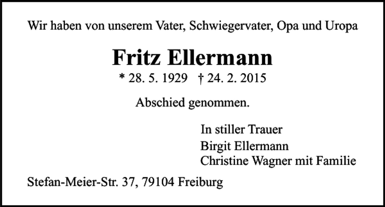 <p>Wir haben von unserem Vater, Schwiegervater, Opa und Uropa</p><p>Fritz Ellermann<br />* 28. 5. 1929 † 24. 2. 2015<br />Abschied genommen.<br />In stiller Trauer<br />Birgit Ellermann<br />Christine Wagner mit Familie<br />Stefan-Meier-Str. 37, 79104 Freiburg</p>
