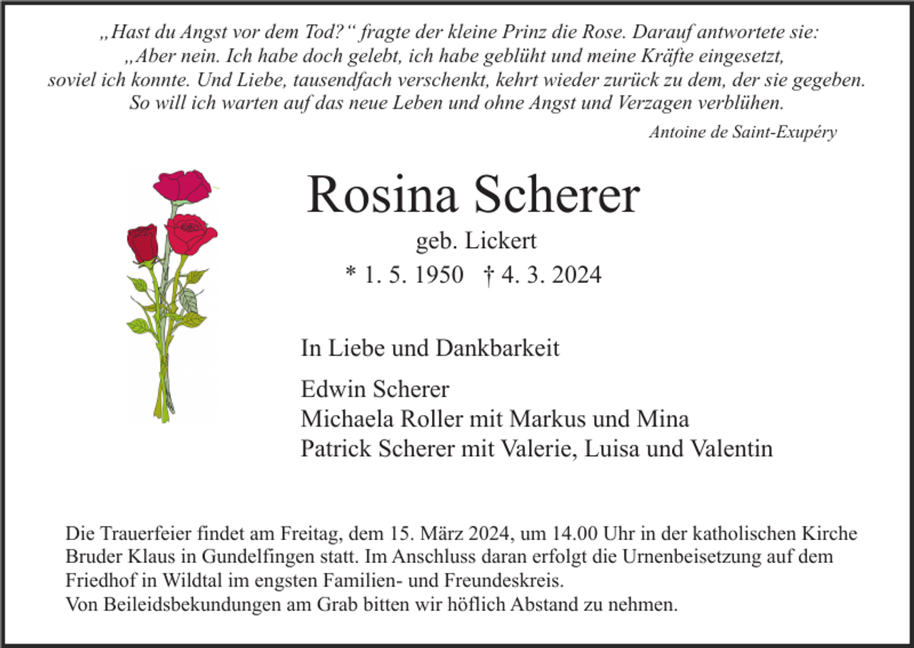 „Hast du Angst vor dem Tod?“ fragte der kleine Prinz die Rose. Darauf antwortete sie:
„Aber nein. Ich habe doch gelebt, ich habe geblüht und meine Kräfte eingesetzt,
soviel ich konnte. Und Liebe, tausendfach verschenkt, kehrt wieder zurück zu dem, der sie gegeben.
So will ich warten auf das neue Leben und ohne Angst und Verzagen verblühen.
Antoine de Saint-Exupéry
Rosina Scherer
geb. Lickert
* 1. 5. 1950 † 4. 3. 2024
In Liebe und Dankbarkeit
Edwin Scherer
Michaela Roller mit Markus und Mina
Patrick Scherer mit Valerie, Luisa und Valentin
Die Trauerfeier findet am Freitag, dem 15. März 2024, um 14.00 Uhr in der katholischen Kirche
Bruder Klaus in Gundelfingen statt. Im Anschluss daran erfolgt die Urnenbeisetzung auf dem
Friedhof in Wildtal im engsten Familien- und Freundeskreis.
Von Beileidsbekundungen am Grab bitten wir höflich Abstand zu nehmen.